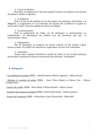 • La prise de décision :
          Pour gérer un établissement il faut être capable d’analyser les situations et de prendre
  des décisions rapides et régulières.

            • Le leadership :
           Etant à la tête de 42 employés j’ai du faire appel à des techniques d’animation, à la
  délégation, à l’organisation et à la motivation des équipes afin d’améliorer la qualité du
  service dans l’hôtel. Il faut être capable de motiver son équipe.

             • La communication :
            Etant la représentante de l’hôtel, j’ai dû développer la communication sur
  l’établissement    en développant des relations avec des partenaires ainsi que    la
  communication interne.

           • L’organisation :
          Afin de développer ou améliorer les services existants j’ai été amenée à gérer
  plusieurs projets. Ces projets ont nécessité de l’organisation, du suivi et de l’animation.

          • L’animation :
         Toujours dans l’optique d’améliorer la qualité de l’hôtel, j’ai mis en place beaucoup
  de formations nécessitant de bonnes connaissances des techniques d’animations.




       Bibliographie :


- Le marketing du tourisme (2007) – Isabelle Frochot et Patrick Legoherel – Edition Dunod

- Pratiquer la conduite de projet (2002) – Henri- Pierre Maders et Etienne Clet – Editions
d’Organisation

- Gestion des conflits (2004) – Pierre Pastor et Richard Bréard – Editions Liaison

- La gestion des ressources humaines (2009)– Chloé Guillot-Soulez – Edition Lextenso

- Gestion de l’entreprise (2002) – Nicole Bach et Jean Claude Oulé – Edition BPI




   Dossier de VAE – Léa Bloom                                                                        72
 
