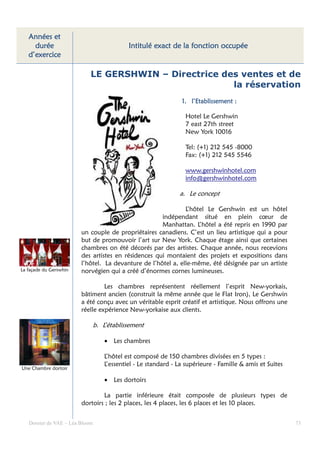 Années et
     durée                                   Intitulé exact de la fonction occupée
   d’exercice

                            LE GERSHWIN – Directrice des ventes et de
                                                       la réservation
                                                                 1. l’Etablissement :

                                                                  Hotel Le Gershwin
                                                                  7 east 27th street
                                                                  New York 10016

                                                                  Tel: (+1) 212 545 -8000
                                                                  Fax: (+1) 212 545 5546

                                                                  www.gershwinhotel.com
                                                                  info@gershwinhotel.com

                                                                a. Le concept

                                                              L’hôtel Le Gershwin est un hôtel
                                                     indépendant situé en plein cœur de
                                                     Manhattan. L’hôtel a été repris en 1990 par
                        un couple de propriétaires canadiens. C’est un lieu artistique qui a pour
                        but de promouvoir l’art sur New York. Chaque étage ainsi que certaines
                        chambres on été décorés par des artistes. Chaque année, nous recevions
                        des artistes en résidences qui montaient des projets et expositions dans
                        l’hôtel. La devanture de l’hôtel a, elle-même, été désignée par un artiste
La façade du Gerswhin   norvégien qui a créé d’énormes cornes lumineuses.

                                 Les chambres représentent réellement l’esprit New-yorkais,
                        bâtiment ancien (construit la même année que le Flat Iron), Le Gershwin
                        a été conçu avec un véritable esprit créatif et artistique. Nous offrons une
                        réelle expérience New-yorkaise aux clients.

                                b. L’établissement

                                    • Les chambres

                                    L’hôtel est composé de 150 chambres divisées en 5 types :
                                    L’essentiel - Le standard - La supérieure - Famille & amis et Suites
Une Chambre dortoir

                                    • Les dortoirs

                                La partie inférieure était composée de plusieurs types de
                        dortoirs ; les 2 places, les 4 places, les 6 places et les 10 places.


   Dossier de VAE – Léa Bloom                                                                              73
 