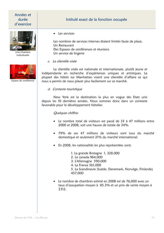 Années et
    durée                                   Intitulé exact de la fonction occupée
  d’exercice

                                   • Les services

                                   Les nombres de services internes étaient limités faute de place.
                                   Un Restaurant
                                   Des Espaces de conférences et réunions
   Une Chambre
    individuelle
                                   Un service de lingerie

                               c. La clientèle visée

                               La clientèle visée est nationale et internationale, plutôt jeune et
                       indépendante en recherche d’expériences uniques et artistiques. La
                       plupart des hôtels sur Manhattan visent une clientèle d’affaire ce qui
Espace de conférence   nous a permis de nous placer plus facilement sur ce marché.

                               d. Contexte touristique

                               New York est la destination la plus en vogue des Etats unis
                       depuis les 10 dernières années. Nous sommes donc dans un contexte
                       favorable pour le développement hôtelier.

                                   Quelques chiffres

                                   • Le nombre total de visiteurs est passé de 33 à 47 millions entre
                                     2000 et 2008, soit une hausse de totale de 34%.

                                   • 79% de ces 47 millions de visiteurs sont issus du marché
                                     domestique et seulement 21% du marché international.

                                   • En 2008, les nationalités les plus représentées sont:
                                                                                         :

                                                1. La grande Bretagne 1, 328,000
                                                2. Le canada 964,000
                                                3. L’Allemagne 590,000
                                                4. La France 561,000
                                                5. La Scandinavie (Suède, Danemark, Norvège, Finlande)
                                                457,000

                                   • Le nombre de chambres estimé en 2008 est de 76,000 avec un
                                     taux d’occupation moyen à 85.3% et un prix de vente moyen à
                                     $312.




  Dossier de VAE – Léa Bloom                                                                          74
 