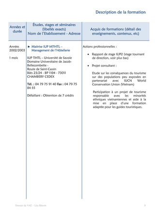 formation
                                                              Description de la formation

                Études, stages et séminaires
Années et
                     (libellés exacts)                    Acquis de formations (détail des
 durée
              Nom de l’Etablissement - Adresse             enseignements, contenus, etc)


Années           Maitrise IUP MTHTL –                Actions professionnelles :
2002/2003        Management de l’Hôtellerie
                                                        • Rapport de stage IUP2 (stage tournant
1 mois        IUP THTL – Université de Savoie             de direction, voir plus bas)
              Domaine Universitaire de Jacob-
              Bellecombette -                           • Projet consultant :
              Route de Saint-Cassin
              Bâts 23/24 - BP 1104 - 73011                  Etude sur les conséquences du tourisme
              CHAMBERY CEDEX                                sur des populations peu exposées en
                                                            partenariat    avec    IUCN     World
              Tél. : 04 79 75 91 40 Fax : 04 79 75          Conservation Union (Vietnam)
              84 55
                                                            Participation à un projet de tourisme
              Défaillant : Obtention de 7 crédits           responsable     avec   les    minorités
                                                            ethniques vietnamiennes et aide à la
                                                            mise en place d’une formation
                                                            adaptée pour les guides touristiques.




    Dossier de VAE – Léa Bloom                                                                   8
 