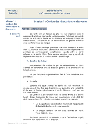 Missions /                                         Taches détaillées
  Activités                                   et Connaissances mises en œuvre


Mission 1 :                              Mission 1 : Gestion des réservations et des ventes
Gestion des
réservations et
des ventes          Activité 1 : Définir les tarifs

      Définir les               Les tarifs sont un facteur de plus en plus important dans le
           tarifs     processus de choix du touriste. La tarification dans l’hôtellerie permet de
                      mettre en adéquation l’offre et la demande et influence l’image de
                      l’établissement. Le Gershwin est un établissement de gamme moyenne
                      avec une forte image de marque.

                              Nous offrions une large gamme de prix allant du dortoir le moins
                      cher à 32usd/nuit aux suites à 360usd/nuit. Nous avions cependant une
                      politique de communication complètement séparée entre la partie
                      auberge et la partie hôtel. Cette gamme étendue nous a permis de
                      segmenter nos marchés et d’atteindre une clientèle large.

                                            des
                               1. L’analyse des facteurs

                                J’ai participé à la fixation des prix de l’établissement en début
                      d’année en partenariat avec le directeur général et la propriétaire de
                      l’établissement.

                              Les prix de bases sont généralement fixés à l’aide de trois facteurs
                      principaux :

                           a. Les coûts

                               L’analyse des coûts permet de définir un seuil minimum en
                      dessous duquel il ne faut pas descendre pour permettre une rentabilité.
                      Ce facteur est d’autant plus important sur des bâtiments neufs avec un
                      fort investissement.
                               Le Gershwin a été construit dans les années trente et a été un
                      hôtel depuis longtemps. Le retour sur investissement avait déjà été
                      atteint et seuls les coûts opérationnels étaient à prendre en compte.

                                     •    Les charges fixes : les coûts étant totalement indépendants
                                          de l’activité. Les loyers, les assurances etc.

                                     •    Les charges variables : en lien avec l’activité de l’hôtel,
                                          l’eau, électricité etc…

                            Je n’avais pas accès à ces données pour le Gershwin et ce prix
                      minimum était donc défini par la direction.
  Dossier de VAE – Léa Bloom                                                                            80
 