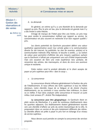 Missions /                                     Taches détaillées
  Activités                               et Connaissances mises en œuvre


Mission 1 :
Gestion des                b. La demande
réservations et
                               En général, on estime qu’il y a une élasticité de la demande par
des ventes            rapport au prix. Plus le prix est bas, plus la demande est grande mais il y
                      a des limites à cette théorie.
      Définir les              L’image de marque de l’hôtel peut être une limite, un prix trop
           tarifs     bas peut rendre le consommateur méfiant par rapport au service. Le
                      consommateur est plus souvent en recherche d’un bon rapport qualité /
                      prix.

                               Les clients potentiels du Gershwin pouvaient définir une valeur
                      qualitative approximative avant leur arrivée grâce à la communication
                      directe (le site internet, les publicités, les sites de reventes, articles) et la
                      communication indirecte (Trip Advisor, le bouche à oreille…). La notion
                      de valeur peut permettre d’afficher des prix moyens supérieurs sachant
                      que le Gershwin n’offrait pas uniquement une nuit d’hôtel impersonnelle
                      mais une occasion de faire une vraie expérience new yorkaise, de
                      rencontrer des artistes, des mannequins, et donc de vivre une aventure
                      unique et excitante.

                             Cette notion rend le produit désirable et le client accepte de
                      payer un prix supérieur pour être « dans le coup ».


                           c.   La concurrence

                               La concurrence directe influence généralement la fixation des prix
                      de l’établissement. Si nous offrons des tarifs supérieurs à tous les hôtels
                      alentours, notre clientèle risque de se fatiguer et de choisir d’autres
                      établissements, ou au contraire si nous sommes bien inférieurs, le client
                      va se méfier. Il faut donc analyser cette concurrence et trouver un juste
                      milieu (voir annexe 27 : Article The Independant).

                               La concurrence peut être géographique : le Gershwin étant en
                      plein centre de Manhattan, il y avait de nombreux établissements dans
                      les quartiers adjacents. Ces établissements étaient généralement tournés
                      vers une clientèle d’affaire car près du centre économique de la ville, ils
                      proposaient donc un service et des prix totalement différents des nôtres.
                      La clientèle affaire est prête à payer le prix fort en échange d’un niveau
                      de service supérieur.

                             Nous devons aussi prendre en compte la concurrence des services
                      proposés.


  Dossier de VAE – Léa Bloom                                                                              81
 