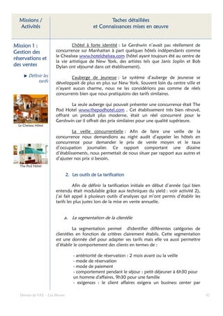 Missions /                                          Taches détaillées
  Activités                                    et Connaissances mises en œuvre


Mission 1 :                    L’hôtel à forte identité : Le Gershwin n’avait pas réellement de
Gestion des            concurrence sur Manhattan à part quelques hôtels indépendants comme
                       le Chealsea www.hotelchelsea.com (hôtel ayant toujours été au centre de
réservations et
                       la vie artistique de New York, des artistes tels que Janis Joplin et Bob
des ventes             Dylan ont séjourné dans cet établissement).

        Définir les            L’auberge de jeunesse : Le système d’auberge de jeunesse se
             tarifs    développait de plus en plus sur New York. Souvent loin du centre ville et
                       n’ayant aucun charme, nous ne les considérions pas comme de réels
                       concurrents bien que nous pratiquions des tarifs similaires.

                               La seule auberge qui pouvait présenter une concurrence était The
                       Pod Hotel www.thepodhotel.com . Cet établissement très bien rénové,
                       offrant un produit plus moderne, était un réel concurrent pour le
                       Gershwin car il offrait des prix similaires pour une qualité supérieure.
  Le Chelsea Hôtel
                                La veille concurrentielle : Afin de faire une veille de la
                       concurrence nous demandions au night audit d’appeler les hôtels en
                       concurrence pour demander le prix de vente moyen et le taux
                       d’occupation journalier. Ce rapport comportant une dizaine
                       d’établissements, nous permettait de nous situer par rapport aux autres et
                       d’ajuster nos prix si besoin.
   The Pod Hôtel

                                2. Les outils de La tarification

                                 Afin de définir la tarification initiale en début d’année (qui bien
                       entendu était modulable grâce aux techniques du yield : voir activité 2),
                       j’ai fait appel à plusieurs outils d’analyses qui m’ont permis d’établir les
                       tarifs les plus justes lors de la mise en vente annuelle.


                            a. La segmentation de la clientèle

                                La segmentation permet d'identifier différentes catégories de
                       clientèles en fonction de critères clairement établis. Cette segmentation
                       est une donnée clef pour adapter ses tarifs mais elle va aussi permettre
                       d’établir le comportement des clients en termes de :

                                    - antériorité de réservation : 2 mois avant ou la veille
                                    - mode de réservation
                                    - mode de paiement
                                    - comportement pendant le séjour : petit déjeuner à 6h30 pour
                                    un homme d'affaires, 9h30 pour une famille
                                    - exigences : le client affaires exigera un business center par

   Dossier de VAE – Léa Bloom                                                                          82
 