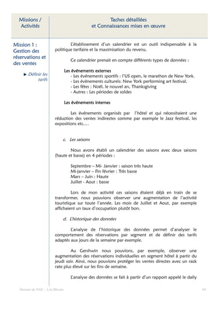 Missions /                                        Taches détaillées
  Activités                                  et Connaissances mises en œuvre


Mission 1 :                   L’établissement d’un calendrier est un outil indispensable à la
Gestion des           politique tarifaire et la maximisation du revenu.
réservations et
                                  Ce calendrier prenait en compte différents types de données :
des ventes
                               Les événements externes
      Définir les                  - Les événements sportifs : l’US open, le marathon de New York.
           tarifs                  - Les événements culturels: New York performing art festival.
                                   - Les fêtes : Noël, le nouvel an, Thanksgiving
                                   - Autres : Les périodes de soldes

                               Les événements internes

                              Les événements organisés par l’hôtel et qui nécessitaient une
                      réduction des ventes indirectes comme par exemple le Jazz festival, les
                      expositions etc.…


                           c. Les saisons

                              Nous avons établi un calendrier des saisons avec deux saisons
                      (haute et basse) en 4 périodes :

                                  Septembre – Mi- Janvier : saison très haute
                                  Mi-janvier – Fin février : Très basse
                                  Mars – Juin : Haute
                                  Juillet - Aout : basse

                               Lors de mon activité ces saisons étaient déjà en train de se
                      transformer, nous pouvions observer une augmentation de l’activité
                      touristique sur toute l’année. Les mois de Juillet et Aout, par exemple
                      affichaient un taux d’occupation plutôt bon.

                           d. L’historique des données

                              L’analyse de l’historique des données permet d’analyser le
                      comportement des réservations par segment et de définir des tarifs
                      adaptés aux jours de la semaine par exemple.

                               Au Gershwin nous pouvions, par exemple, observer une
                      augmentation des réservations individuelles en segment hôtel à partir du
                      jeudi soir. Ainsi, nous pouvions protéger les ventes directes avec un rack
                      rate plus élevé sur les fins de semaine.

                                  L’analyse des données se fait à partir d’un rapport appelé le daily

  Dossier de VAE – Léa Bloom                                                                            84
 
