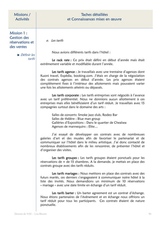 Missions /                                      Taches détaillées
  Activités                                et Connaissances mises en œuvre


Mission 1 :
Gestion des
                           e. Les tarifs
réservations et
des ventes
                               Nous avions différents tarifs dans l’hôtel :
      Définir les
           tarifs            Le rack rate : Ce prix était défini en début d’année mais était
                      extrêmement variable et modifiable durant l’année.

                               Les tarifs agence : Je travaillais avec une trentaine d’agences dont
                      Kuoni travel, Expédia, booking.com. J’étais en charge de la négociation
                      des contrats agences en début d’année. Les prix agences étaient
                      complètement fixes à l’intérieur des allotements mais pouvaient varier
                      une fois les allotements atteints ou dépassés.

                              Les tarifs corporate : Les tarifs entreprises sont négociés à l’avance
                      avec un tarif préférentiel. Nous ne donnions aucun allottement à ces
                      entreprises mais elles bénéficiaient d’un tarif réduit. Je travaillais avec 15
                      compagnies surtout dans le domaine des arts :

                               Salles de concerts: Smoke jazz club, Rodeo Bar
                               Salles de théâtre : Blue man group
                               Galléries d’Expositions : Dans le quartier de Chealsea
                               Agences de mannequins : Elite…

                               J’ai essayé de développer ces contrats avec de nombreuses
                      galeries d’art et des musées afin de favoriser le partenariat et de
                      communiquer sur l’hôtel dans le milieu artistique. J’ai donc contacté de
                      nombreux établissements afin de les rencontrer, de présenter l’hôtel et
                      d’organiser des visites.

                              Les tarifs groupes : Les tarifs groupes étaient ponctuels pour les
                      réservations de + de 15 chambres. A la demande, je mettais en place des
                      contrats groupe avec des tarifs réduits.

                              Les tarifs mariages : Nous mettions en place des contrats avec des
                      futurs mariés, ces derniers s’engageaient à communiquer notre hôtel à la
                      liste des invités. Nous demandions un minimum de 10 réservations
                      « mariage » avec une date limite en échange d’un tarif réduit.

                               Les tarifs barter : Un barter agreement est un contrat d’échange.
                      Nous étions partenaires de l’événement et en échange nous offrions un
                      tarif réduit pour tous les participants. Ces contrats étaient de nature
                      ponctuelle.

  Dossier de VAE – Léa Bloom                                                                           86
 