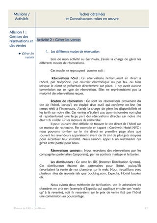 Missions /                                       Taches détaillées
  Activités                                 et Connaissances mises en œuvre


Mission 1 :
Gestion des
réservations et     Activité 2 : Gérer les ventes
des ventes
                               1. Les différents modes de réservation
                                                          ré
        Gérer les
          ventes
                               Lors de mon activité au Gershwin, j’avais la charge de gérer les
                      différents modes de réservations.

                                  Ces modes se regroupent comme suit :

                                Réservations hôtel : Les réservations s'effectuaient en direct à
                      l'hôtel, par téléphone, par courrier électronique ou par fax, ou bien
                      lorsque le client se présentait directement sur place. Il n'y avait aucune
                      commission sur ce type de réservation. Elles ne représentaient pas la
                      majorité des réservations reçues.

                                Bouton de réservation : Ce sont les réservations provenant du
                      site de l'hôtel, lorsqu'il est équipé d'un outil qui confirme on-line (en
                      temps réel) à l’internaute. J’avais la charge de gérer les disponibilités et
                      les tarifs sur notre site. Ces ventes n’étaient pas commissionnées non plus
                      et représentaient une large part des réservations directes car notre site
                      était très visible sur les moteurs de recherche.
                                Il peut souvent être difficile de trouver le site direct de l’hôtel sur
                      un moteur de recherche. Par exemple en tapant « Gershwin Hotel NYC »
                      nous pouvons tomber sur le site direct en première page alors que
                      souvent les revendeurs apparaissent avant car ils ont de plus gros moyens
                      pour accentuer leur visibilité. Nous faisions appel à un webmaster qui
                      gérait cette partie pour nous.

                            Réservations contrats : Nous recevions des réservations par les
                      compagnies partenaires (corporate), par les contrats mariage et le barter.

                               Les distributeurs : Ce sont les IDS (Internet Distribution System).
                      Ces distributeurs étaient des partenaires pour l'hôtel, puisqu’ils
                      favorisaient la vente de nos chambres sur le web. Nous travaillions avec
                      plusieurs sites de revente tels que booking.com, Expedia, Hostel booker
                      etc.

                              Nous avions deux méthodes de tarification, soit ils achetaient les
                      chambres en prix net (exemple d'Expedia qui applique ensuite son 'mark-
                      up' à la revente), soit ils recevaient sur le prix de vente fixé par l'hôtel
                      une commission au pourcentage.


  Dossier de VAE – Léa Bloom                                                                              87
 