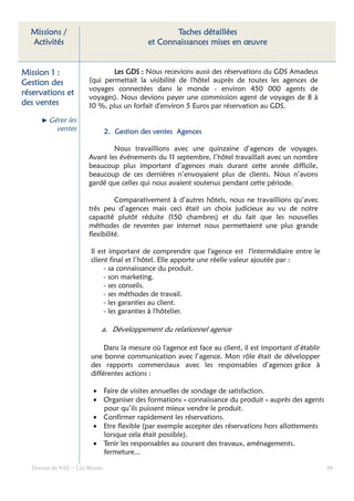 Missions /                                       Taches détaillées
  Activités                                 et Connaissances mises en œuvre


Mission 1 :                   Les GDS : Nous recevions aussi des réservations du GDS Amadeus
Gestion des           (qui permettait la visibilité de l'hôtel auprès de toutes les agences de
                      voyages connectées dans le monde - environ 450 000 agents de
réservations et
                      voyages). Nous devions payer une commission agent de voyages de 8 à
des ventes            10 %, plus un forfait d'environ 5 Euros par réservation au GDS.

        Gérer les
          ventes               2. Gestion des ventes Agences

                              Nous travaillions avec une quinzaine d’agences de voyages.
                      Avant les événements du 11 septembre, l’hôtel travaillait avec un nombre
                      beaucoup plus important d’agences mais durant cette année difficile,
                      beaucoup de ces dernières n’envoyaient plus de clients. Nous n’avons
                      gardé que celles qui nous avaient soutenus pendant cette période.

                                Comparativement à d’autres hôtels, nous ne travaillions qu’avec
                      très peu d’agences mais ceci était un choix judicieux au vu de notre
                      capacité plutôt réduite (150 chambres) et du fait que les nouvelles
                      méthodes de reventes par internet nous permettaient une plus grande
                      flexibilité.

                       Il est important de comprendre que l'agence est l'intermédiaire entre le
                       client final et l’hôtel. Elle apporte une réelle valeur ajoutée par :
                            - sa connaissance du produit.
                            - son marketing.
                            - ses conseils.
                            - ses méthodes de travail.
                            - les garanties au client.
                            - les garanties à l'hôtelier.

                           a. Développement du relationnel agence

                            Dans la mesure où l'agence est face au client, il est important d’établir
                       une bonne communication avec l’agence. Mon rôle était de développer
                       des rapports commerciaux avec les responsables d’agences grâce à
                       différentes actions :

                        • Faire de visites annuelles de sondage de satisfaction.
                        • Organiser des formations « connaissance du produit » auprès des agents
                          pour qu’ils puissent mieux vendre le produit.
                        • Confirmer rapidement les réservations.
                        • Etre flexible (par exemple accepter des réservations hors allottements
                          lorsque cela était possible).
                        • Tenir les responsables au courant des travaux, aménagements.
                          fermeture...

  Dossier de VAE – Léa Bloom                                                                            88
 