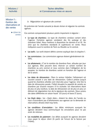 Missions /                                     Taches détaillées
  Activités                               et Connaissances mises en œuvre


Mission 1 :
Gestion des                b. Négociation et signature des contrats
réservations et
                       En prévision de l’année suivante je devais réviser et négocier les contrats
des ventes             agences.

        Gérer les      Ces contrats comportaient plusieurs points importants à négocier :
          ventes
                        • Le type de chambres : Le type de chambres vendues variant selon
                          l’agence. Certaines agences vendaient des lits auberge et des
                          chambres hôtel. Nous mettions à disposition les dortoirs 6 et 10 lits
                          ainsi que les chambres standards et supérieures en vente. Nous
                          indiquions aussi le nombre de Twin ou Double sur le contrat.

                        • Les tarifs : Les tarifs étaient définis comme expliqué dans le chapitre 1.

                        • Les commissions : Les commissions agences étaient généralement de
                          10%.

                        • Les allotements : C’est le nombre de chambres fixes, allouées par jour
                          aux agences. Elles peuvent donc réserver un certain nombre de
                          chambres au prix contrat et nous sommes dans l’obligation de les
                          accepter. Le nombre de chambres variait en fonction de l’agence et
                          de la saison.

                        • Les dates de rétrocession : Dans le secteur hôtelier, l'allotement est
                          souvent associé à une date de rétrocession. Celle-ci précise jusqu'à
                          quand les chambres allotées sont réservées pour l’agence. Une fois la
                          date de rétrocession passée, l’hôtel récupère la capacité de vendre ses
                          chambres par d'autres moyens s'il le souhaite. Les réservations étant
                          de plus en plus tardives, la date de rétrocession est de plus en plus un
                          élément de négociation lors de la signature des contrats. Nous avions
                          des dates différentes en saison haute (15 jours) et basse (7 jours).

                        • Les black dates : Les « black dates » étaient les dates de l’année ou
                          nous d’accordions pas d’allottements aux agences car la demande en
                          réservations directes était trop forte.

                        • Les conditions d’annulation : Les délais minimums auxquels les
                          agences devaient nous communiquer les annulations pour ne pas
                          avoir de retenues.

                        • Les modalités de paiement : Les délais auxquels les agences devaient
                          nous payer le séjour client (A partir de l’envoi de la facture par
                          l’hôtel).

  Dossier de VAE – Léa Bloom                                                                           89
 