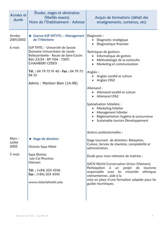Études, stages et séminaires
Années et
                     (libellés exacts)                      Acquis de formations (détail des
 durée
              Nom de l’Etablissement - Adresse               enseignements, contenus, etc)


Années           Licence IUP MTHTL – Management Diagnostic :
2001/2002        de l’Hôtellerie                       • Diagnostic stratégique
                                                       • Diagnostique financier
6 mois        IUP THTL – Université de Savoie
              Domaine Universitaire de Jacob-       Techniques de gestions:
              Bellecombette - Route de Saint-Cassin    • Informatique de gestion
              Bâts 23/24 - BP 1104 - 73011             • Méthodologie de la recherche
              CHAMBERY CEDEX                           • Marketing et communication

              Tél. : 04 79 75 91 40 - Fax : 04 79 75   Anglais :
              84 55                                       • Anglais société et culture
                                                          • Anglais LTA2
              Admis : Mention Bien (14.98)
                                                       Allemand :
                                                           • Allemand société et culture
                                                           • Allemand LTA2

                                                       Spécialisation hôtelière :
                                                          • Marketing hôtelier
                                                          • Management hôtelier
                                                          • Réglementation hygiène & concurrence
                                                          • Sustainable tourism Developpement


                                                       Actions professionnelles :
Mars –           Stage de direction                    Stage tournant de direction: Réception,
Juillet
                                                       Cuisine, Service de chambre, comptabilité et
2002          Victoria Sapa Hôtel                      administration.
5 mois        Sapa District,                           Etude pour mon mémoire de maitrise :
               Lao Cai Province
              Vietnam                                  IUCN World Conservation Union (Vietnam)
                                                       Participation à un projet de tourisme
              Tél. : (+84) 203 4356                    responsable avec les minorités ethniques
              Fax : (+84) 203 4345                     vietnamiennes, aide à la
                                                       mise en place d’une formation adaptée pour les
              www.victoriahotels.asia                  guides touristiques.




    Dossier de VAE – Léa Bloom                                                                        9
 
