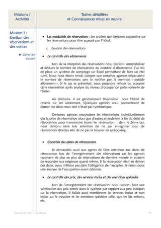 Missions /                                    Taches détaillées
  Activités                              et Connaissances mises en œuvre


Mission 1 :
Gestion des             • Les modalités de réservation : Les critères qui devaient apparaître sur
                          les réservations pour être accepté par l’hôtel.
réservations
réservations et
des ventes                 c. Gestion des réservations
        Gérer les       • Le contrôle des allotements
          ventes
                               Lors de la réception des réservations nous devions comptabiliser
                      et déduire le nombre de réservations du nombre d’allotements. J’ai mis
                      en place un système de comptage sur Excel permettant de faire un réel
                      suivi. Nous nous étions rendu compte que certaines agences dépassaient
                      le nombre de réservations sans le notifier par la mention « outside
                      allotement ». Si le cas se présentait, nous pouvions refuser ou accepter
                      cette réservation après analyse du niveau d’occupation prévisionnelle de
                      l’hôtel.

                              Au contraire, il est généralement impossible pour l’hôtel de
                      revenir sur cet allotement. Quelques agences nous permettaient de
                      fermer des dates mais ceci n’était pas systématique.

                               Certaines agences envoyaient les réservations individuellement
                      dès la prise de réservation alors que d'autres attendaient la fin du délai de
                      rétrocession pour transmettre toutes les réservations : dans le 2ème cas,
                      nous devions faire très attention de ne pas enregistrer trop de
                      réservations directes afin de ne pas se trouver en surbooking.


                        • Contrôle des dates de rétrocession

                              Je demandais aussi aux agents de faire attention aux dates de
                      rétrocession lors de l’enregistrement des réservations car les agences
                      reçoivent de plus en plus de réservations de dernière minute et essaient
                      de répondre aux exigences quand même. Si la réservation était en dehors
                      des dates, nous n’étions pas dans l’obligation de l’accepter. Je faisais donc
                      une analyse de l’occupation avant décision.

                        • Le contrôle des prix, des services inclus et des mentions spéciales

                               Lors de l’enregistrement des réservations nous devions faire une
                      vérification des prix entrés dans le système par rapport aux prix indiqués
                      sur la réservation. Il fallait aussi mentionner les services inclus et non
                      inclus sur le voucher et les mentions spéciales telles que les lits enfants,
                      etc.


  Dossier de VAE – Léa Bloom                                                                          90
 