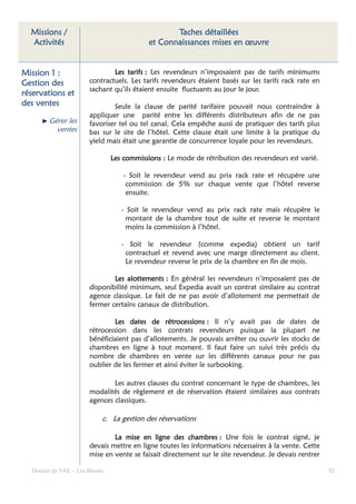Missions /                                      Taches détaillées
  Activités                                et Connaissances mises en œuvre


Mission 1 :                   Les tarifs : Les revendeurs n’imposaient pas de tarifs minimums
Gestion des           contractuels. Les tarifs revendeurs étaient basés sur les tarifs rack rate en
                      sachant qu’ils étaient ensuite fluctuants au jour le jour.
réservations et
des ventes                    Seule la clause de parité tarifaire pouvait nous contraindre à
                      appliquer une parité entre les différents distributeurs afin de ne pas
        Gérer les     favoriser tel ou tel canal. Cela empêche aussi de pratiquer des tarifs plus
          ventes      bas sur le site de l’hôtel. Cette clause était une limite à la pratique du
                      yield mais était une garantie de concurrence loyale pour les revendeurs.

                               Les commissions : Le mode de rétribution des revendeurs est varié.

                                   - Soit le revendeur vend au prix rack rate et récupère une
                                    commission de 5% sur chaque vente que l’hôtel reverse
                                    ensuite.

                                  - Soit le revendeur vend au prix rack rate mais récupère le
                                    montant de la chambre tout de suite et reverse le montant
                                    moins la commission à l’hôtel.

                                  - Soit le revendeur (comme expedia) obtient un tarif
                                   contractuel et revend avec une marge directement au client.
                                   Le revendeur reverse le prix de la chambre en fin de mois.

                              Les alottements : En général les revendeurs n’imposaient pas de
                                   alottements
                      disponibilité minimum, seul Expedia avait un contrat similaire au contrat
                      agence classique. Le fait de ne pas avoir d’allotement me permettait de
                      fermer certains canaux de distribution.

                              Les dates de rétrocessions : Il n’y avait pas de dates de
                                               rétrocessions
                      rétrocession dans les contrats revendeurs puisque la plupart ne
                      bénéficiaient pas d’allotements. Je pouvais arrêter ou ouvrir les stocks de
                      chambres en ligne à tout moment. Il faut faire un suivi très précis du
                      nombre de chambres en vente sur les différents canaux pour ne pas
                      oublier de les fermer et ainsi éviter le surbooking.

                              Les autres clauses du contrat concernant le type de chambres, les
                      modalités de règlement et de réservation étaient similaires aux contrats
                      agences classiques.

                           c. La gestion des réservations

                              La mise en ligne des chambres : Une fois le contrat signé, je
                                                       chambres
                      devais mettre en ligne toutes les informations nécessaires à la vente. Cette
                      mise en vente se faisait directement sur le site revendeur. Je devais rentrer

  Dossier de VAE – Léa Bloom                                                                          92
 