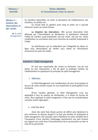 Missions /                                          Taches détaillées
  Activités                                    et Connaissances mises en œuvre


Mission 1 :           les chambres disponibles, les tarifs, la description de l’établissement, des
Gestion des           chambres, les photos etc…
                              Ce travail était en général assez long et précis car il pouvait
réservations et
                      influencer toutes les ventes futures.
des ventes
                               La réception des réservations : Dès qu’une réservation était
                                            des
        Le yield      effectuée par l’intermédiaire du distributeur, le distributeur informait
    management        l’hôtel de manière quasi-instantanée soit par email, soit par fax. Toute
                      modification ou annulation était aussi transmise de manière instantanée à
                      l’hôtel.

                             Les distributeurs qui ne collectaient pas l’intégralité du séjour en
                      ligne nous demandaient de vérifier nous même les informations
                      concernant les cartes de crédits.




                    Activité 3 : Yield management

                                En tant que responsable des ventes au Gershwin, une de mes
                      tâches les plus importantes a été de gérer la politique tarifaire de
                      l’établissement en appliquant les principes du yield management.


                               1. Définition

                              Le Yield Management vise l’amélioration du taux d’occupation et
                      du prix de vente unitaire moyen en vue d’optimiser le profit global d’une
                      entreprise.

                              D’une manière générale, le Yield Management n’est pas
                      applicable à tous les secteurs de distribution, ni à toutes les formes de
                      vente. Pour appliquer le yield mangement, il faut que les caractéristiques
                      suivantes soient regroupées :


                           a. Coût fixe élevé

                               Avoir des coûts fixes élevés permet de définir plus facilement le
                      prix minimum en dessous duquel il ne faut pas tomber en pratiquant le
                      yield management. Par exemple, dans l’hôtellerie les coûts variables liés à
                      l’occupation d’une chambre (nettoyage) représentent une part minime
                      par rapport aux coûts fixes (l’amortissement de la construction ou bien le
                      coût lié au personnel).


  Dossier de VAE – Léa Bloom                                                                         93
 