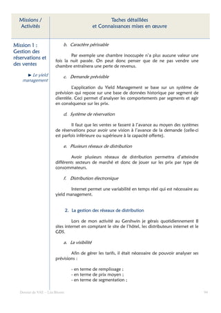 Missions /                                         Taches détaillées
  Activités                                   et Connaissances mises en œuvre


Mission 1 :                b. Caractère périssable
Gestion des
                              Par exemple une chambre inoccupée n’a plus aucune valeur une
réservations et
                      fois la nuit passée. On peut donc penser que de ne pas vendre une
des ventes            chambre entraînera une perte de revenus.

        Le yield           c. Demande prévisible
    management
                               L’application du Yield Management se base sur un système de
                      prévision qui repose sur une base de données historique par segment de
                      clientèle. Ceci permet d’analyser les comportements par segments et agir
                      en conséquence sur les prix.

                           d. Système de réservation

                               Il faut que les ventes se fassent à l’avance au moyen des systèmes
                      de réservations pour avoir une vision à l’avance de la demande (celle-ci
                      est parfois inférieure ou supérieure à la capacité offerte).

                           e. Plusieurs réseaux de distribution

                               Avoir plusieurs réseaux de distribution permettra d’atteindre
                      différents secteurs de marché et donc de jouer sur les prix par type de
                      consommateurs.

                           f. Distribution électronique

                              Internet permet une variabilité en temps réel qui est nécessaire au
                      yield management.


                               2. La gestion des réseaux de distribution

                                Lors de mon activité au Gershwin je gérais quotidiennement 8
                      sites internet en comptant le site de l’hôtel, les distributeurs internet et le
                      GDS.

                           a. La visibilité

                              Afin de gérer les tarifs, il était nécessaire de pouvoir analyser ses
                      prévisions :

                                  - en terme de remplissage ;
                                  - en terme de prix moyen ;
                                  - en terme de segmentation ;

  Dossier de VAE – Léa Bloom                                                                            94
 
