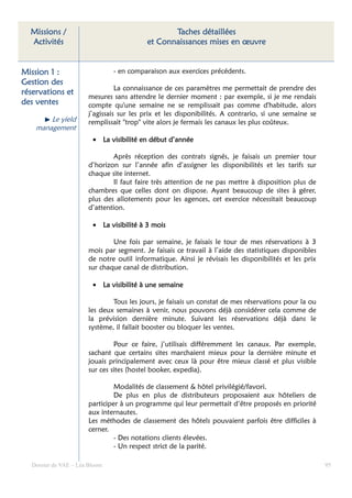 Missions /                                    Taches détaillées
  Activités                              et Connaissances mises en œuvre


Mission
Mission 1 :                    - en comparaison aux exercices précédents.
Gestion des
                                La connaissance de ces paramètres me permettait de prendre des
réservations et
                      mesures sans attendre le dernier moment : par exemple, si je me rendais
des ventes            compte qu'une semaine ne se remplissait pas comme d'habitude, alors
                      j’agissais sur les prix et les disponibilités. A contrario, si une semaine se
        Le yield      remplissait "trop" vite alors je fermais les canaux les plus coûteux.
    management
                        • La visibilité en début d’année

                               Après réception des contrats signés, je faisais un premier tour
                      d’horizon sur l’année afin d’assigner les disponibilités et les tarifs sur
                      chaque site internet.
                               Il faut faire très attention de ne pas mettre à disposition plus de
                      chambres que celles dont on dispose. Ayant beaucoup de sites à gérer,
                      plus des allotements pour les agences, cet exercice nécessitait beaucoup
                      d’attention.

                        • La visibilité à 3 mois

                              Une fois par semaine, je faisais le tour de mes réservations à 3
                      mois par segment. Je faisais ce travail à l’aide des statistiques disponibles
                      de notre outil informatique. Ainsi je révisais les disponibilités et les prix
                      sur chaque canal de distribution.

                        • La visibilité à une semaine

                              Tous les jours, je faisais un constat de mes réservations pour la ou
                      les deux semaines à venir, nous pouvons déjà considérer cela comme de
                      la prévision dernière minute. Suivant les réservations déjà dans le
                      système, il fallait booster ou bloquer les ventes.

                               Pour ce faire, j’utilisais différemment les canaux. Par exemple,
                      sachant que certains sites marchaient mieux pour la dernière minute et
                      jouais principalement avec ceux là pour être mieux classé et plus visible
                      sur ces sites (hostel booker, expedia).

                               Modalités de classement & hôtel privilégié/favori.
                               De plus en plus de distributeurs proposaient aux hôteliers de
                      participer à un programme qui leur permettait d‘être proposés en priorité
                      aux internautes.
                      Les méthodes de classement des hôtels pouvaient parfois être difficiles à
                      cerner.
                               - Des notations clients élevées.
                               - Un respect strict de la parité.

  Dossier de VAE – Léa Bloom                                                                          95
 