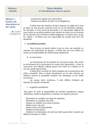 Missions /                                     Taches détaillées
  Activités                               et Connaissances mises en œuvre


Mission 1 :                    - Le paiement régulier des commissions.
Gestion des                    - L’absence de plainte de client et de délogement.
réservations et
                               Il fallait faire très attention de bien respecter les règles de la mise
des ventes            en ligne car cela pouvait vraiment servir en cas de demandes spéciales.
                      Par exemple, il m’est arrivé de demander à un responsable régional de
        Le yield      nous mettre en première position pour booster les ventes ou au contraire
    management        de les prévenir d’une fermeture totale longtemps à l’avance pour ne pas
                      les « fâcher ». Se fâcher avec son responsable de compte peut être très
                      pénalisant.

                        • La visibilité journalière

                              Tous les jours, je devais mettre à jour les sites, par exemple, en
                      recevant une réservation de groupe ; il fallait tout de suite réduire les
                      ventes car la disponibilité de l’hôtel baissait rapidement.

                           b. la concurrence

                               La connaissance de son produit est une bonne chose. Par contre
                      la connaissance de la concurrence est encore plus importante : si tous les
                      concurrents sont affichés à 80usd quand mon hôtel est à 120usd, je ne
                      vais pas vendre grand chose.
                               Il fallait donc surveiller les tarifs pratiqués par la concurrence afin
                      d’être compétitif. Cela se faisait directement sur les sites internet qui
                      offraient souvent la possibilité d’obtenir des statistiques sur les hôtels
                      concurrents.
                               Les canaux étant nombreux, il était difficile d’obtenir des
                      données de manière simultanée.

                           c. La gestion quotidienne

                       Pour gérer les tarifs et disponibilités de manière quotidienne, chaque
                       distributeur mettait à disposition un extranet sur lequel je pouvais :

                        - Paramétrer ou modifier mes types de chambres.
                        - Paramétrer ou modifier mes tarifs.
                        - Ajouter ou modifier mes textes et photos
                        - Mettre à jour mes prix.
                        - Mettre à jour mes disponibilités.
                        - Vérifier les réservations.
                        - Collecter les informations de carte de crédit quand elles n’avaient pas
                      déjà été transmises à l’hôtel.



  Dossier de VAE – Léa Bloom                                                                             96
 