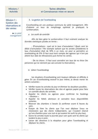 Missions /                                       Taches détaillées
  Activités                                 et Connaissances mises en œuvre


Mission 1 :                    3. La gestion de l’overbooking
                                     ge
Gestion des
réservations et          L’overbooking est une pratique commune du yield management. Afin
                         d’obtenir un taux de remplissage optimisé je pratiquais la
des
des ventes
                         surréservation.
        Le yield
                           a. Les outils de contrôle
    management
                             Afin de bien gérer la surréservation il faut vraiment analyser les
                      données statistiques passées en terme :

                               - D’annulations : quel est le taux d’annulation ? Quels sont les
                      délais d’annulation ? Par exemple sachant que les années précédentes le
                      taux d’annulation était de 10% à un mois, on peut se permettre un
                      overbooking de 5% (il faut aussi tenir compte des agences qui n’ont pas
                      atteint leur date de rétrocession) puis fermer les ventes.

                             - De no shows : Il faut aussi connaître son taux de no show (les
                      personnes qui ne viennent pas sans annuler la réservation).


                           b. Gérer l’overbooking


                               Les situations d’overbooking sont toujours délicates et difficiles à
                      gérer. En cas d’overbooking excessif le jour même, je devais mener les
                      actions suivantes :

                        • Vérifier toutes les arrivées du jour et éliminer les doublons possibles.
                        • Vérifier toutes les réservations des sites et agences papier pour faire
                          un contrôle absolu des arrivées.
                        • Appeler les clients ou agences pour confirmer les bookings
                          « douteux ».
                        • Appeler les hôtels alentours et connaitre leurs disponibilités
                          restantes.
                        • Réserver des chambres si besoin (à confirmer avant 6 heures du
                          soir).
                        • Essayer de lister les clients que l’on veut déplacer (nous ne
                          choisissions que des clients indépendants, qui n’avaient réservé
                          qu’une chambre pour une nuit et qui avaient les tarifs les plus bas).
                        • Suivre les arrivées toute la journée pour voir quels sont les clients qui
                          tardent le plus à venir.
                        • Laisser des directives à la réception pour gérer l’overbooking et
                          déplacer les clients.


  Dossier de VAE – Léa Bloom                                                                          97
 