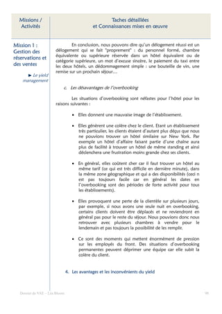 Missions /                                        Taches détaillées
  Activités                                  et Connaissances mises en œuvre


Mission 1 :                   En conclusion, nous pouvons dire qu’un délogement réussi est un
Gestion des           délogement qui se fait "proprement" : du personnel formé, chambre
                      équivalente ou supérieure réservée dans un hôtel équivalent ou de
réservations et
                      catégorie supérieure, un mot d’excuse sincère, le paiement du taxi entre
des ventes            les deux hôtels, un dédommagement simple : une bouteille de vin, une
                      remise sur un prochain séjour…
        Le yield
    management
                           c. Les désavantages de l’overbooking

                               Les situations d’overbooking sont néfastes pour l’hôtel pour les
                      raisons suivantes :

                                  • Elles donnent une mauvaise image de l’établissement.

                                  • Elles génèrent une colère chez le client. Etant un établissement
                                    très particulier, les clients étaient d’autant plus déçus que nous
                                    ne pouvions trouver un hôtel similaire sur New York. Par
                                    exemple un hôtel d’affaire faisant partie d’une chaîne aura
                                    plus de facilité à trouver un hôtel de même standing et ainsi
                                    déclenchera une frustration moins grande chez ses clients.

                                  • En général, elles coûtent cher car il faut trouver un hôtel au
                                    même tarif (ce qui est très difficile en dernière minute), dans
                                    la même zone géographique et qui a des disponibilités (ceci n
                                    est pas toujours facile car en général les dates en
                                    l’overbooking sont des périodes de forte activité pour tous
                                    les établissements).

                                  • Elles provoquent une perte de la clientèle sur plusieurs jours,
                                    par exemple, si nous avons une seule nuit en overbooking,
                                    certains clients doivent être déplacés et ne reviendront en
                                    général pas pour le reste du séjour. Nous pouvions donc nous
                                    retrouver avec plusieurs chambres à vendre pour le
                                    lendemain et pas toujours la possibilité de les remplir.

                                  • Ce sont des moments qui mettent énormément de pression
                                    sur les employés du front. Des situations d’overbooking
                                    permanentes peuvent déprimer une équipe car elle subit la
                                    colère du client.


                               4. Les avantages et les inconvénients du yield



  Dossier de VAE – Léa Bloom                                                                             98
 