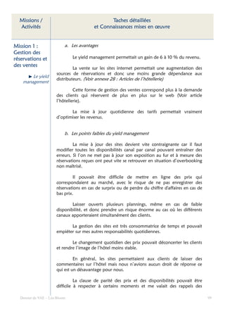 Missions /                                    Taches détaillées
  Activités                              et Connaissances mises en œuvre


Mission 1 :                a. Les avantages
Gestion des
réservations et                Le yield management permettait un gain de 6 à 10 % du revenu.
des ventes
                               La vente sur les sites internet permettait une augmentation des
                      sources de réservations et donc une moins grande dépendance aux
        Le yield
                      distributeurs. (Voir annexe 28 : Articles de l’hôtellerie)
    management
                               Cette forme de gestion des ventes correspond plus à la demande
                      des clients qui réservent de plus en plus sur le web (Voir article
                      l’hôtellerie).

                             La mise à jour quotidienne des tarifs permettait vraiment
                      d’optimiser les revenus.


                           b. Les points faibles du yield management

                               La mise à jour des sites devient vite contraignante car il faut
                      modifier toutes les disponibilités canal par canal pouvant entraîner des
                      erreurs. Si l’on ne met pas à jour son exposition au fur et à mesure des
                      réservations reçues ont peut vite se retrouver en situation d’overbooking
                      non maîtrisé.

                               Il pouvait être difficile de mettre en ligne des prix qui
                      correspondaient au marché, avec le risque de ne pas enregistrer des
                      réservations en cas de surprix ou de perdre du chiffre d'affaires en cas de
                      bas prix.

                              Laisser ouverts plusieurs plannings, même en cas de faible
                      disponibilité, et donc prendre un risque énorme au cas où les différents
                      canaux apporteraient simultanément des clients.

                             La gestion des sites est très consommatrice de temps et pouvait
                      empiéter sur mes autres responsabilités quotidiennes.

                              Le changement quotidien des prix pouvait déconcerter les clients
                      et rendre l’image de l’hôtel moins stable.

                               En général, les sites permettaient aux clients de laisser des
                      commentaires sur l’hôtel mais nous n’avions aucun droit de réponse ce
                      qui est un désavantage pour nous.

                                La clause de parité des prix et des disponibilités pouvait être
                      difficile à respecter à certains moments et me valait des rappels des

  Dossier de VAE – Léa Bloom                                                                        99
 