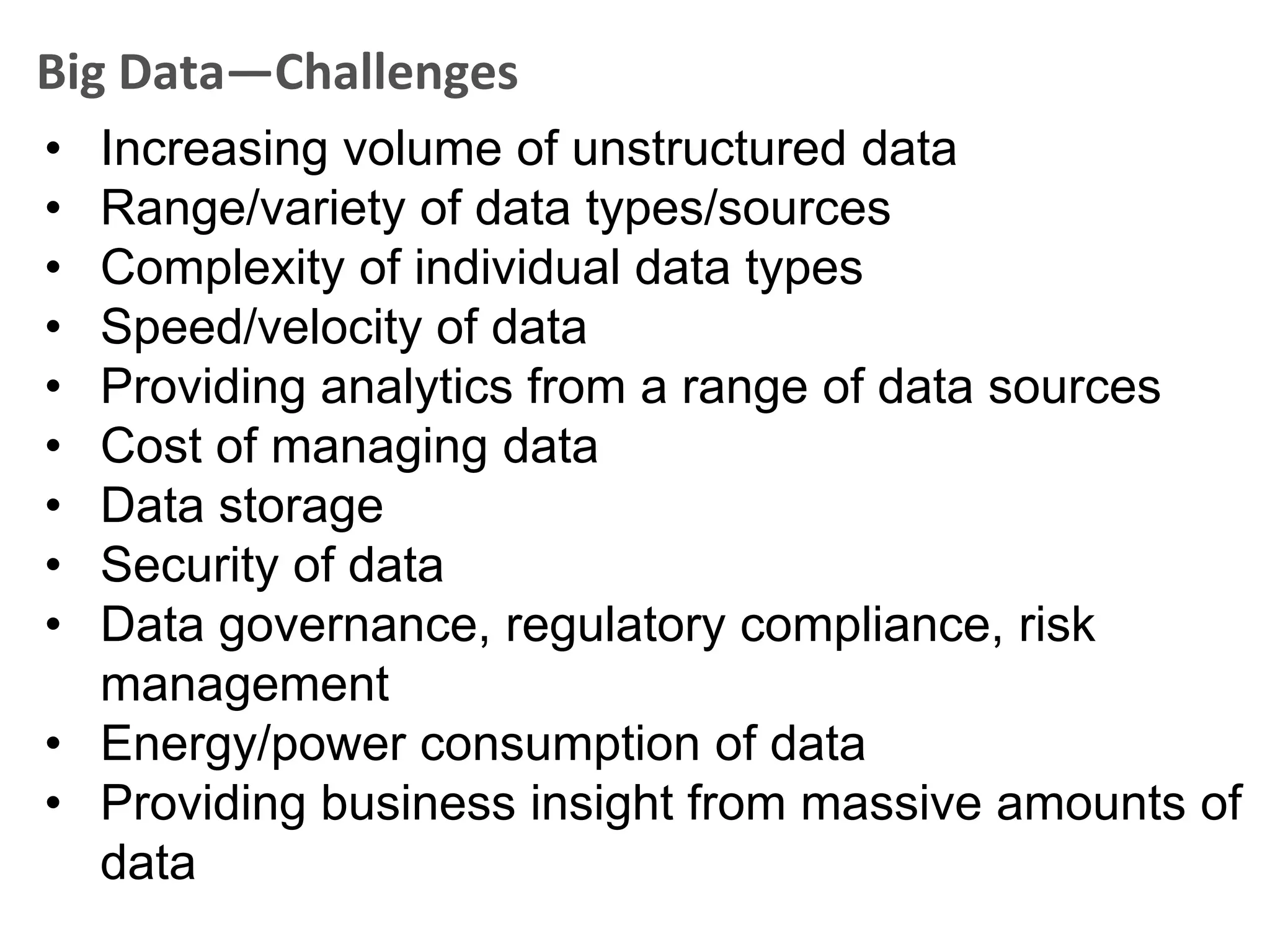 Big Data—Challenges
• Increasing volume of unstructured data
• Range/variety of data types/sources
• Complexity of individual data types
• Speed/velocity of data
• Providing analytics from a range of data sources
• Cost of managing data
• Data storage
• Security of data
• Data governance, regulatory compliance, risk
  management
• Energy/power consumption of data
• Providing business insight from massive amounts of
  data
 
