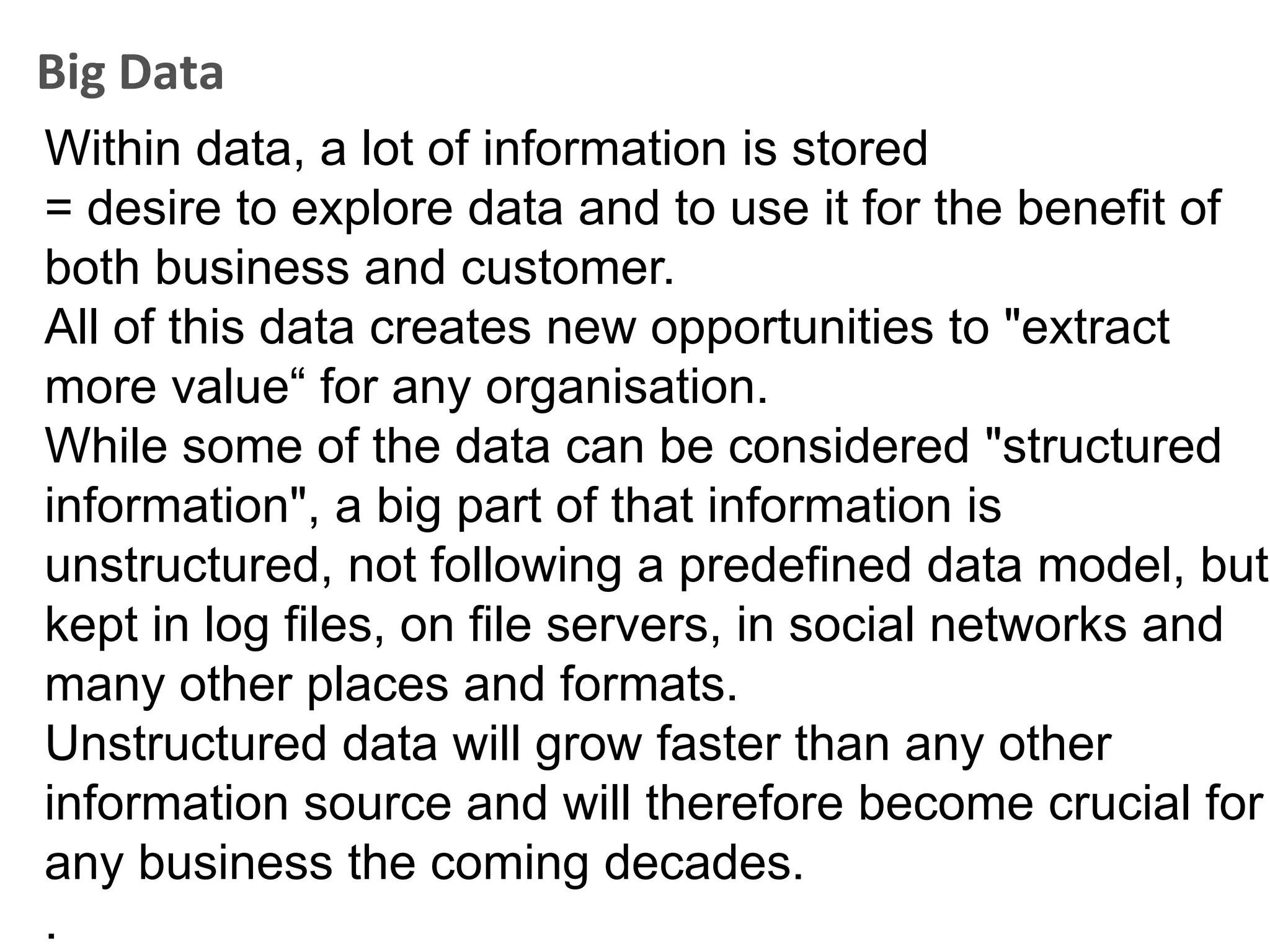 Big Data
Within data, a lot of information is stored
= desire to explore data and to use it for the benefit of
both business and customer.
All of this data creates new opportunities to "extract
more value“ for any organisation.
While some of the data can be considered "structured
information", a big part of that information is
unstructured, not following a predefined data model, but
kept in log files, on file servers, in social networks and
many other places and formats.
Unstructured data will grow faster than any other
information source and will therefore become crucial for
any business the coming decades.
.
 
