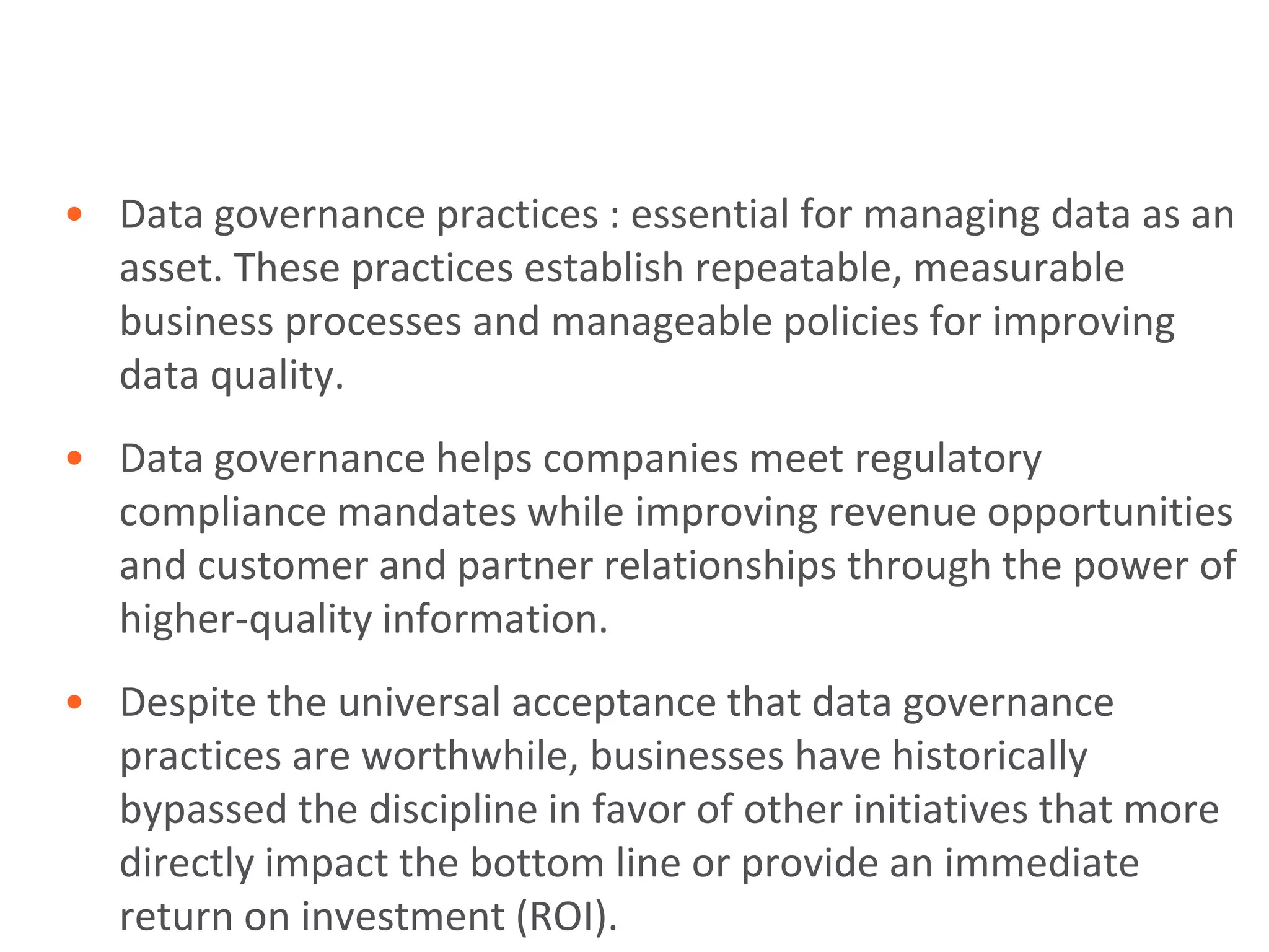 • Data governance practices : essential for managing data as an
  asset. These practices establish repeatable, measurable
  business processes and manageable policies for improving
  data quality.
• Data governance helps companies meet regulatory
  compliance mandates while improving revenue opportunities
  and customer and partner relationships through the power of
  higher-quality information.
• Despite the universal acceptance that data governance
  practices are worthwhile, businesses have historically
  bypassed the discipline in favor of other initiatives that more
  directly impact the bottom line or provide an immediate
  return on investment (ROI).
 