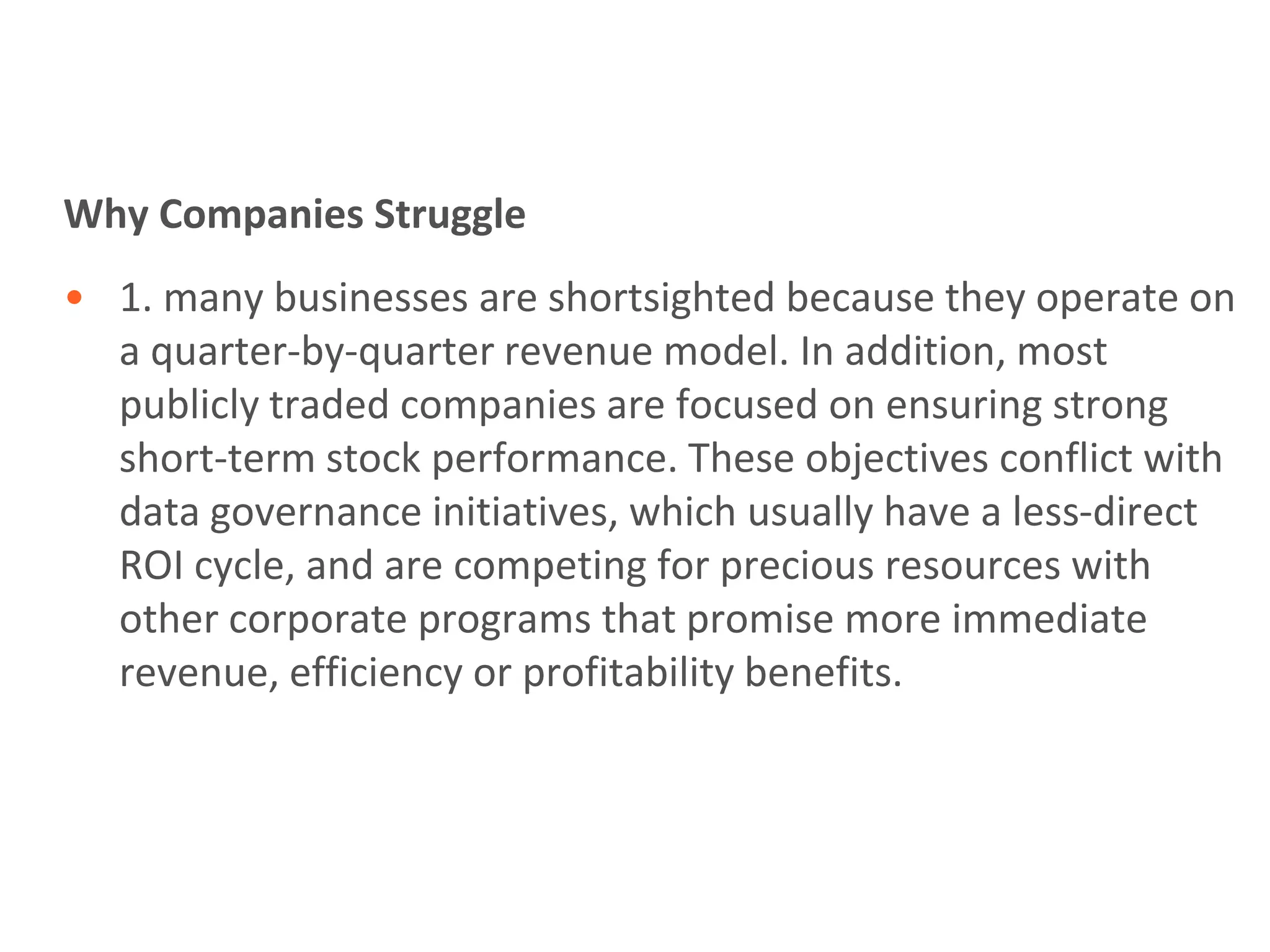 Why Companies Struggle
• 1. many businesses are shortsighted because they operate on
  a quarter-by-quarter revenue model. In addition, most
  publicly traded companies are focused on ensuring strong
  short-term stock performance. These objectives conflict with
  data governance initiatives, which usually have a less-direct
  ROI cycle, and are competing for precious resources with
  other corporate programs that promise more immediate
  revenue, efficiency or profitability benefits.
 