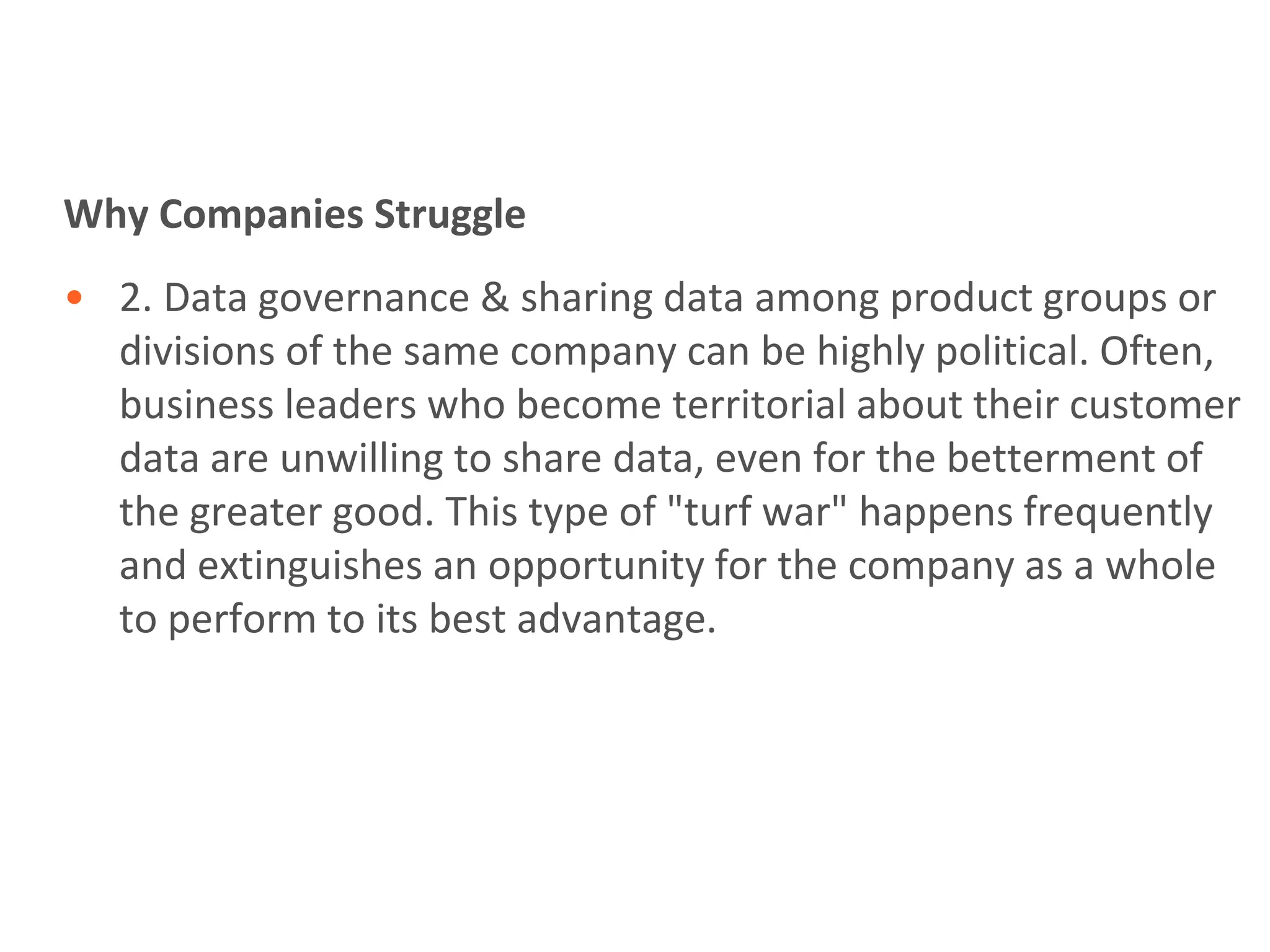 Why Companies Struggle
• 2. Data governance & sharing data among product groups or
  divisions of the same company can be highly political. Often,
  business leaders who become territorial about their customer
  data are unwilling to share data, even for the betterment of
  the greater good. This type of "turf war" happens frequently
  and extinguishes an opportunity for the company as a whole
  to perform to its best advantage.
 