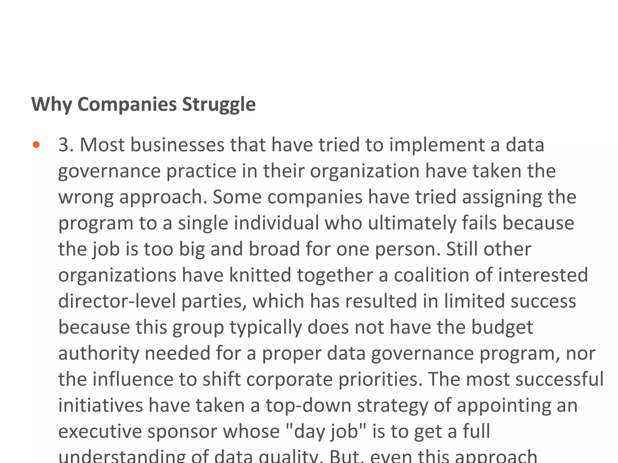 Why Companies Struggle
• 3. Most businesses that have tried to implement a data
  governance practice in their organization have taken the
  wrong approach. Some companies have tried assigning the
  program to a single individual who ultimately fails because
  the job is too big and broad for one person. Still other
  organizations have knitted together a coalition of interested
  director-level parties, which has resulted in limited success
  because this group typically does not have the budget
  authority needed for a proper data governance program, nor
  the influence to shift corporate priorities. The most successful
  initiatives have taken a top-down strategy of appointing an
  executive sponsor whose "day job" is to get a full
 