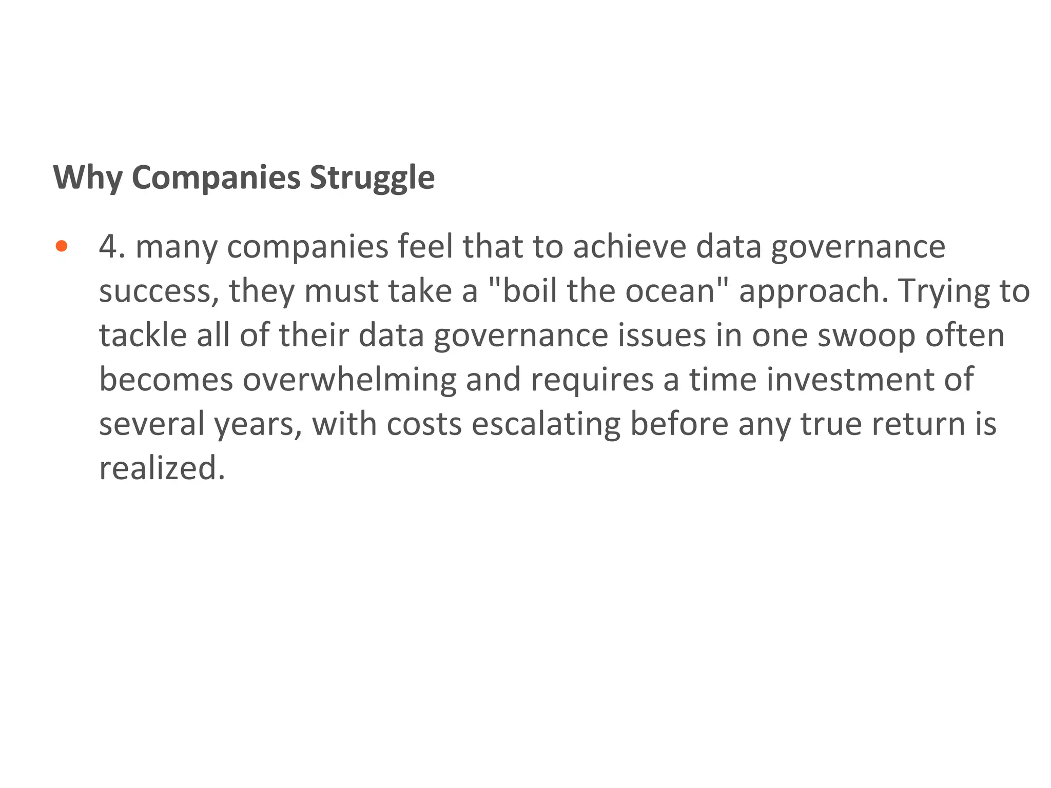 Why Companies Struggle
• 4. many companies feel that to achieve data governance
  success, they must take a "boil the ocean" approach. Trying to
  tackle all of their data governance issues in one swoop often
  becomes overwhelming and requires a time investment of
  several years, with costs escalating before any true return is
  realized.
 