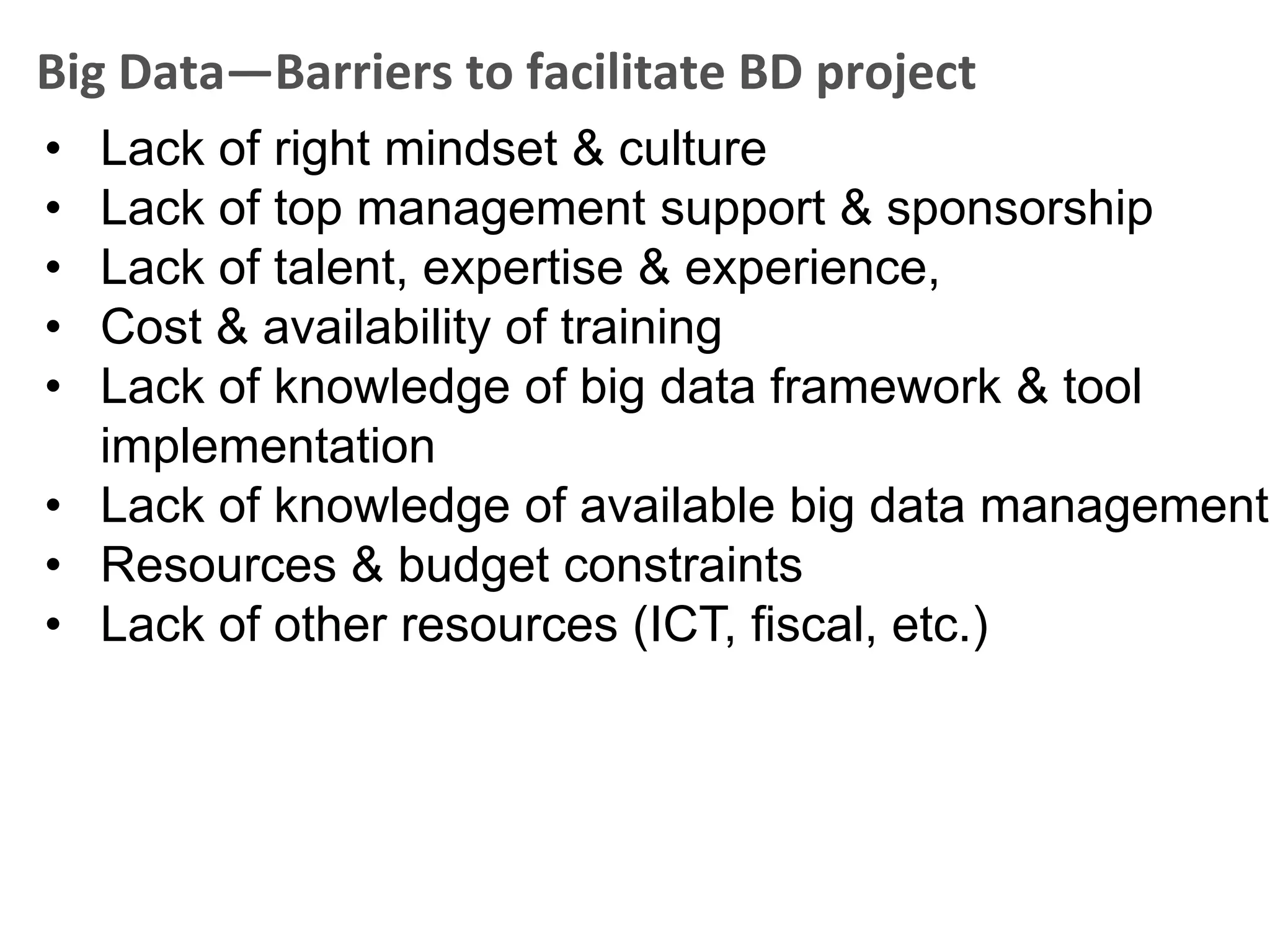 Big Data—Barriers to facilitate BD project
• Lack of right mindset & culture
• Lack of top management support & sponsorship
• Lack of talent, expertise & experience,
• Cost & availability of training
• Lack of knowledge of big data framework & tool
  implementation
• Lack of knowledge of available big data management
• Resources & budget constraints
• Lack of other resources (ICT, fiscal, etc.)
 