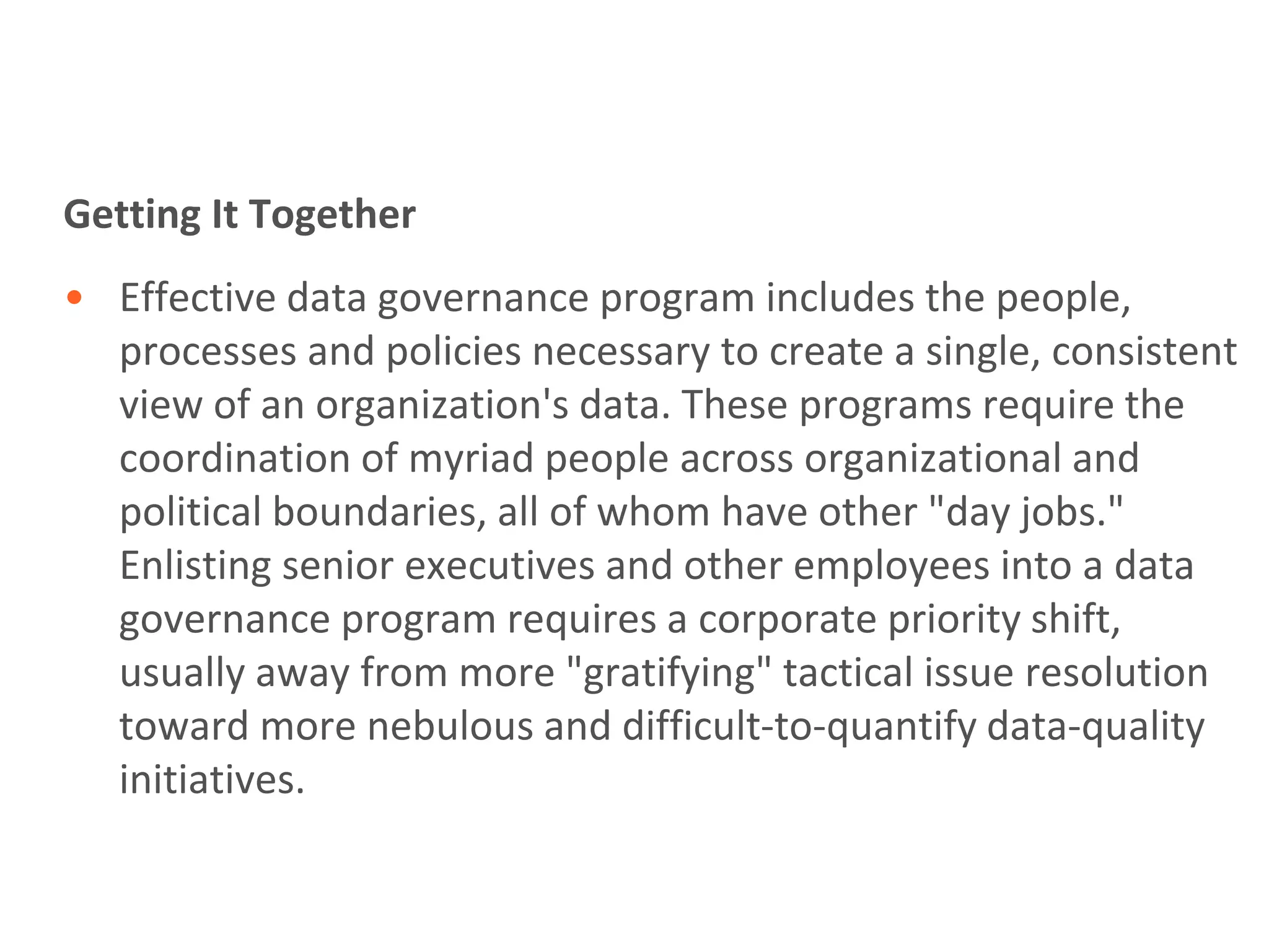 Getting It Together
• Effective data governance program includes the people,
  processes and policies necessary to create a single, consistent
  view of an organization's data. These programs require the
  coordination of myriad people across organizational and
  political boundaries, all of whom have other "day jobs."
  Enlisting senior executives and other employees into a data
  governance program requires a corporate priority shift,
  usually away from more "gratifying" tactical issue resolution
  toward more nebulous and difficult-to-quantify data-quality
  initiatives.
 