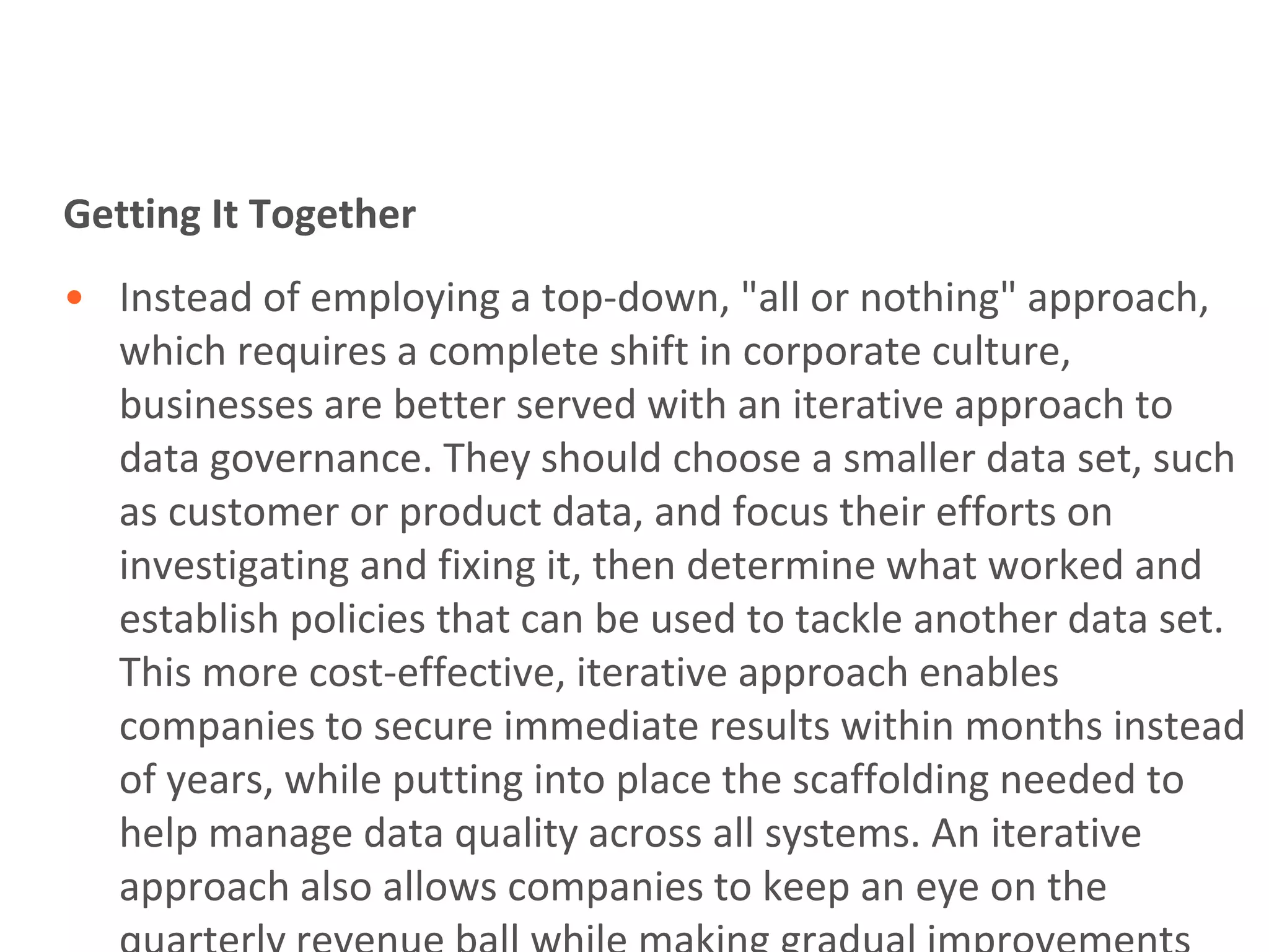 Getting It Together
• Instead of employing a top-down, "all or nothing" approach,
  which requires a complete shift in corporate culture,
  businesses are better served with an iterative approach to
  data governance. They should choose a smaller data set, such
  as customer or product data, and focus their efforts on
  investigating and fixing it, then determine what worked and
  establish policies that can be used to tackle another data set.
  This more cost-effective, iterative approach enables
  companies to secure immediate results within months instead
  of years, while putting into place the scaffolding needed to
  help manage data quality across all systems. An iterative
  approach also allows companies to keep an eye on the
 