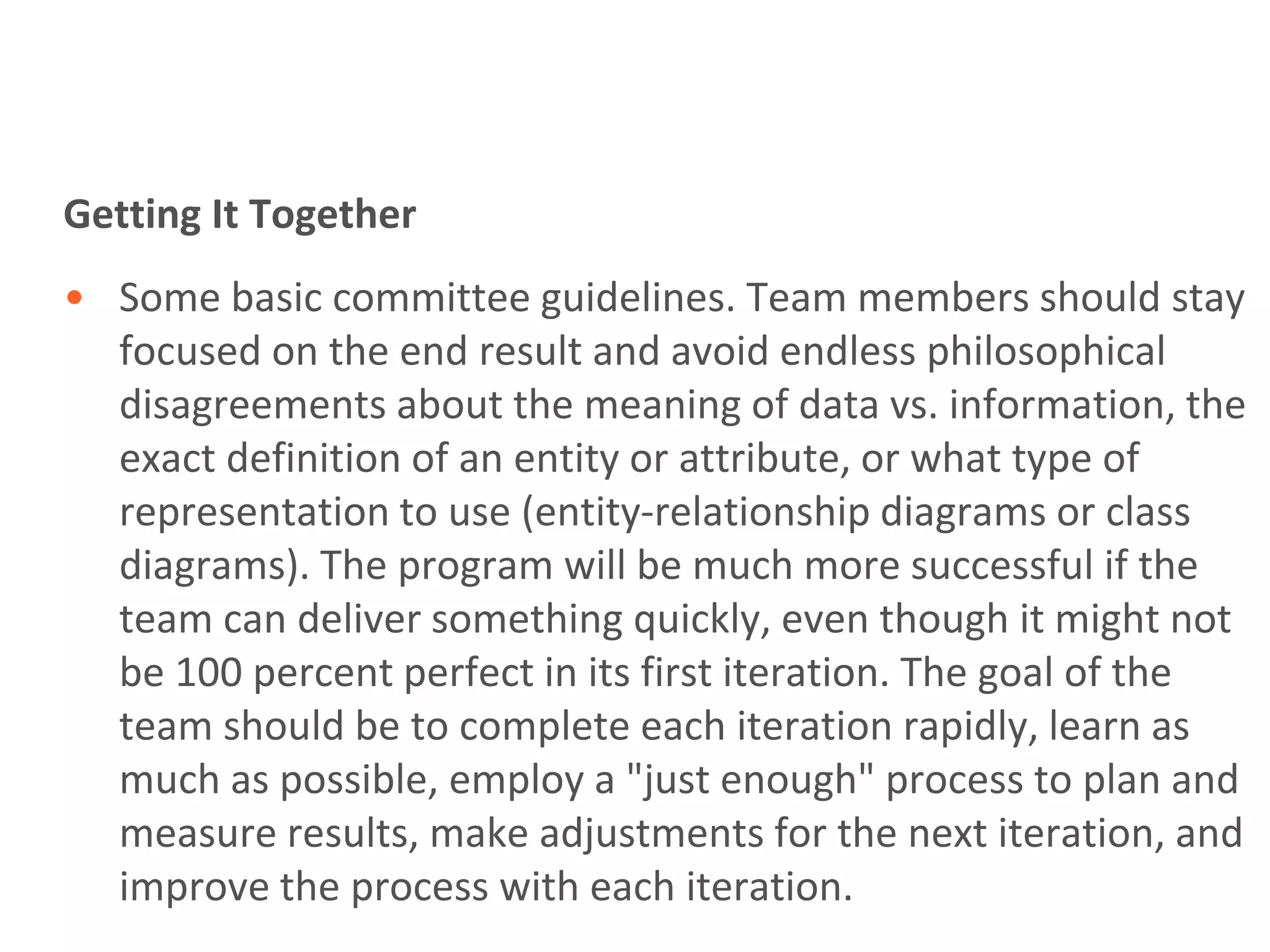 Getting It Together
• Some basic committee guidelines. Team members should stay
  focused on the end result and avoid endless philosophical
  disagreements about the meaning of data vs. information, the
  exact definition of an entity or attribute, or what type of
  representation to use (entity-relationship diagrams or class
  diagrams). The program will be much more successful if the
  team can deliver something quickly, even though it might not
  be 100 percent perfect in its first iteration. The goal of the
  team should be to complete each iteration rapidly, learn as
  much as possible, employ a "just enough" process to plan and
  measure results, make adjustments for the next iteration, and
  improve the process with each iteration.
 
