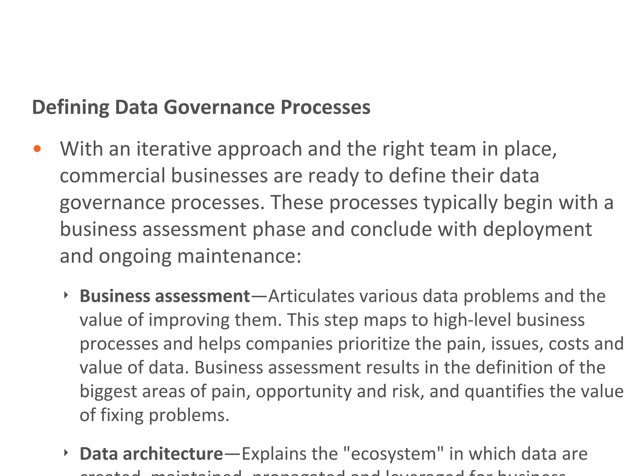 Defining Data Governance Processes
• With an iterative approach and the right team in place,
  commercial businesses are ready to define their data
  governance processes. These processes typically begin with a
  business assessment phase and conclude with deployment
  and ongoing maintenance:
   ‣ Business assessment—Articulates various data problems and the
     value of improving them. This step maps to high-level business
     processes and helps companies prioritize the pain, issues, costs and
     value of data. Business assessment results in the definition of the
     biggest areas of pain, opportunity and risk, and quantifies the value
     of fixing problems.
   ‣ Data architecture—Explains the "ecosystem" in which data are
 