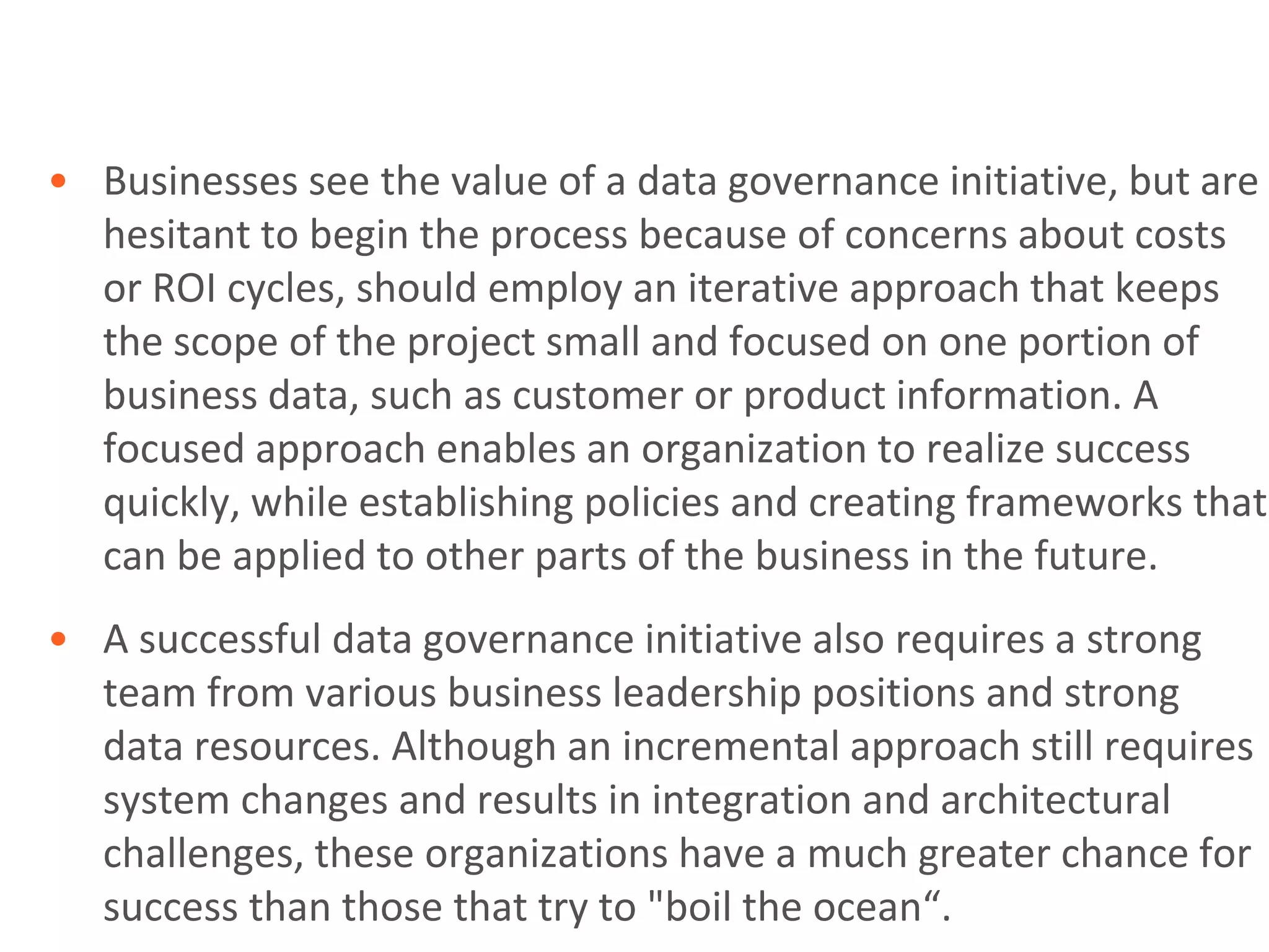 • Businesses see the value of a data governance initiative, but are
  hesitant to begin the process because of concerns about costs
  or ROI cycles, should employ an iterative approach that keeps
  the scope of the project small and focused on one portion of
  business data, such as customer or product information. A
  focused approach enables an organization to realize success
  quickly, while establishing policies and creating frameworks that
  can be applied to other parts of the business in the future.
• A successful data governance initiative also requires a strong
  team from various business leadership positions and strong
  data resources. Although an incremental approach still requires
  system changes and results in integration and architectural
  challenges, these organizations have a much greater chance for
  success than those that try to "boil the ocean“.
 