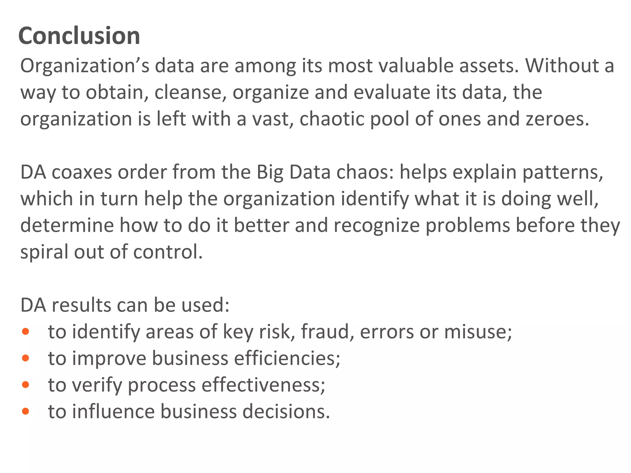 Conclusion
Organization’s data are among its most valuable assets. Without a
way to obtain, cleanse, organize and evaluate its data, the
organization is left with a vast, chaotic pool of ones and zeroes.

DA coaxes order from the Big Data chaos: helps explain patterns,
which in turn help the organization identify what it is doing well,
determine how to do it better and recognize problems before they
spiral out of control.

DA results can be used:
• to identify areas of key risk, fraud, errors or misuse;
• to improve business efficiencies;
• to verify process effectiveness;
• to influence business decisions.
 