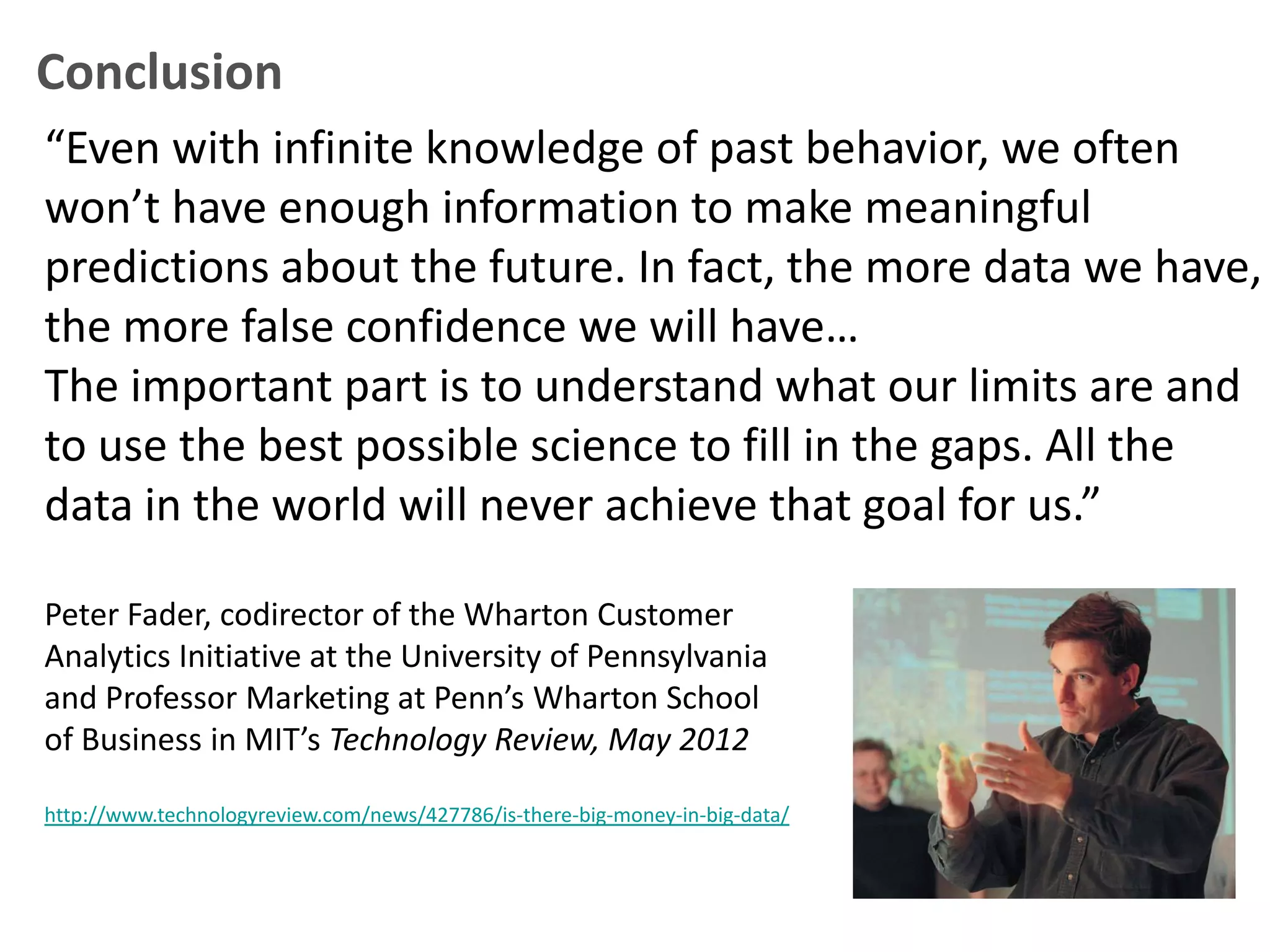Conclusion
“Even with infinite knowledge of past behavior, we often
won’t have enough information to make meaningful
predictions about the future. In fact, the more data we have,
the more false confidence we will have…
The important part is to understand what our limits are and
to use the best possible science to fill in the gaps. All the
data in the world will never achieve that goal for us.”

Peter Fader, codirector of the Wharton Customer
Analytics Initiative at the University of Pennsylvania
and Professor Marketing at Penn’s Wharton School
of Business in MIT’s Technology Review, May 2012

http://www.technologyreview.com/news/427786/is-there-big-money-in-big-data/
 
