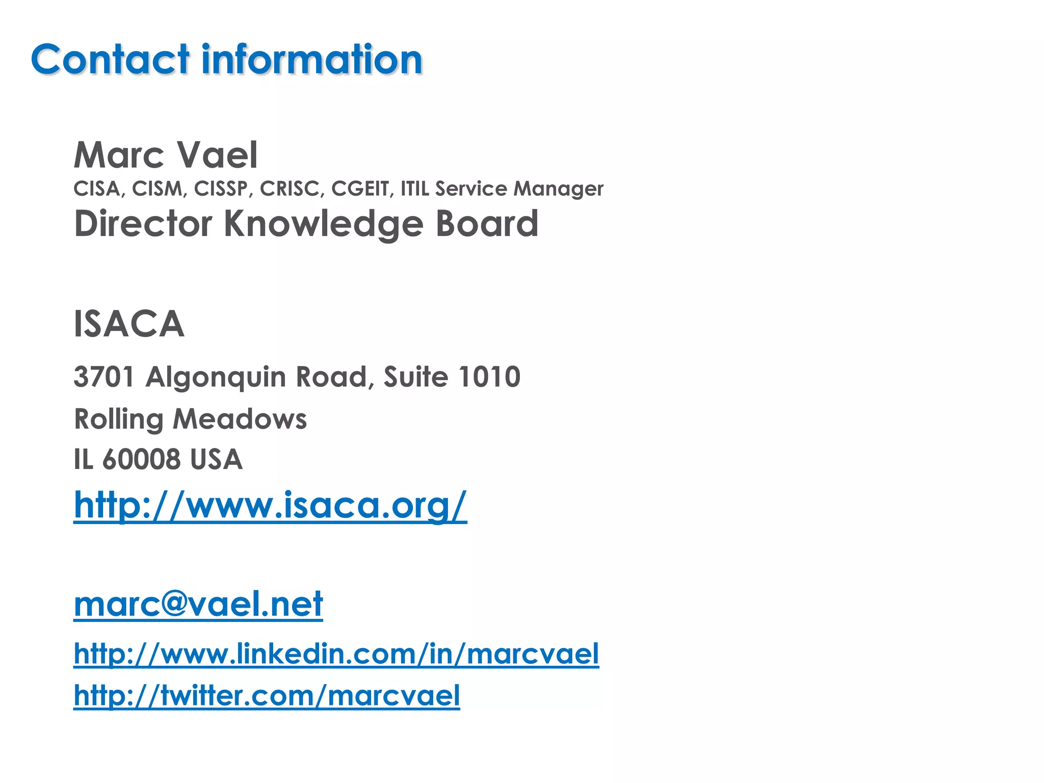 Contact information

  Marc Vael
  CISA, CISM, CISSP, CRISC, CGEIT, ITIL Service Manager
  Director Knowledge Board

  ISACA
  3701 Algonquin Road, Suite 1010
  Rolling Meadows
  IL 60008 USA
  http://www.isaca.org/

  marc@vael.net
  http://www.linkedin.com/in/marcvael
  http://twitter.com/marcvael
 
