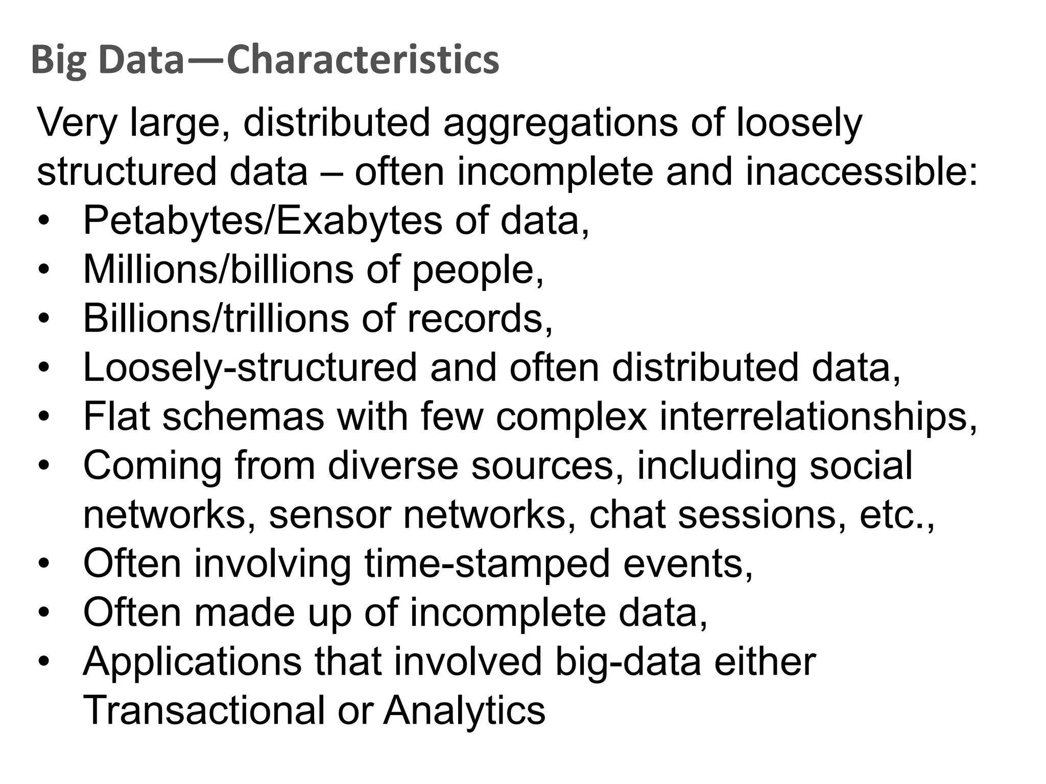 Big Data—Characteristics
Very large, distributed aggregations of loosely
structured data – often incomplete and inaccessible:
• Petabytes/Exabytes of data,
• Millions/billions of people,
• Billions/trillions of records,
• Loosely-structured and often distributed data,
• Flat schemas with few complex interrelationships,
• Coming from diverse sources, including social
   networks, sensor networks, chat sessions, etc.,
• Often involving time-stamped events,
• Often made up of incomplete data,
• Applications that involved big-data either
   Transactional or Analytics
 