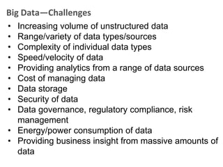 Big Data—Challenges
• Increasing volume of unstructured data
• Range/variety of data types/sources
• Complexity of individual data types
• Speed/velocity of data
• Providing analytics from a range of data sources
• Cost of managing data
• Data storage
• Security of data
• Data governance, regulatory compliance, risk
  management
• Energy/power consumption of data
• Providing business insight from massive amounts of
  data
 