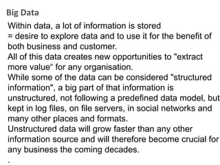 Big Data
Within data, a lot of information is stored
= desire to explore data and to use it for the benefit of
both business and customer.
All of this data creates new opportunities to "extract
more value“ for any organisation.
While some of the data can be considered "structured
information", a big part of that information is
unstructured, not following a predefined data model, but
kept in log files, on file servers, in social networks and
many other places and formats.
Unstructured data will grow faster than any other
information source and will therefore become crucial for
any business the coming decades.
.
 