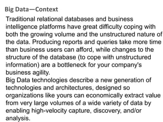 Big Data—Context
Traditional relational databases and business
intelligence platforms have great difficulty coping with
both the growing volume and the unstructured nature of
the data. Producing reports and queries take more time
than business users can afford, while changes to the
structure of the database (to cope with unstructured
information) are a bottleneck for your company's
business agility.
Big Data technologies describe a new generation of
technologies and architectures, designed so
organizations like yours can economically extract value
from very large volumes of a wide variety of data by
enabling high-velocity capture, discovery, and/or
analysis.
 