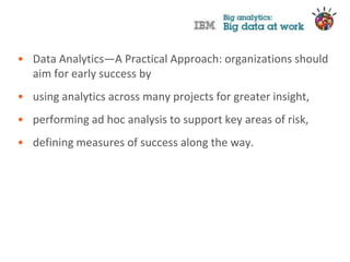 • Data Analytics—A Practical Approach: organizations should
  aim for early success by
• using analytics across many projects for greater insight,
• performing ad hoc analysis to support key areas of risk,
• defining measures of success along the way.
 