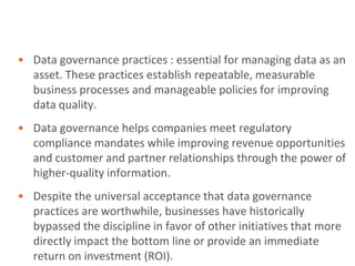 • Data governance practices : essential for managing data as an
  asset. These practices establish repeatable, measurable
  business processes and manageable policies for improving
  data quality.
• Data governance helps companies meet regulatory
  compliance mandates while improving revenue opportunities
  and customer and partner relationships through the power of
  higher-quality information.
• Despite the universal acceptance that data governance
  practices are worthwhile, businesses have historically
  bypassed the discipline in favor of other initiatives that more
  directly impact the bottom line or provide an immediate
  return on investment (ROI).
 