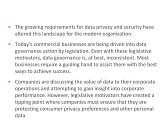 • The growing requirements for data privacy and security have
  altered this landscape for the modern organization.
• Today's commercial businesses are being driven into data
  governance action by legislation. Even with these legislative
  motivators, data governance is, at best, inconsistent. Most
  businesses require a guiding hand to assist them with the best
  ways to achieve success.
• Companies are discussing the value of data to their corporate
  operations and attempting to gain insight into corporate
  performance. However, legislative motivators have created a
  tipping point where companies must ensure that they are
  protecting consumer privacy preferences and other personal
  data.
 