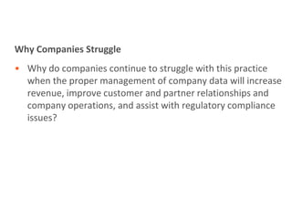 Why Companies Struggle
• Why do companies continue to struggle with this practice
  when the proper management of company data will increase
  revenue, improve customer and partner relationships and
  company operations, and assist with regulatory compliance
  issues?
 