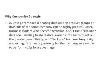 Why Companies Struggle
• 2. Data governance & sharing data among product groups or
  divisions of the same company can be highly political. Often,
  business leaders who become territorial about their customer
  data are unwilling to share data, even for the betterment of
  the greater good. This type of "turf war" happens frequently
  and extinguishes an opportunity for the company as a whole
  to perform to its best advantage.
 