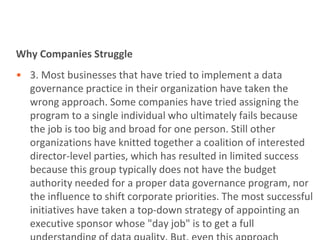 Why Companies Struggle
• 3. Most businesses that have tried to implement a data
  governance practice in their organization have taken the
  wrong approach. Some companies have tried assigning the
  program to a single individual who ultimately fails because
  the job is too big and broad for one person. Still other
  organizations have knitted together a coalition of interested
  director-level parties, which has resulted in limited success
  because this group typically does not have the budget
  authority needed for a proper data governance program, nor
  the influence to shift corporate priorities. The most successful
  initiatives have taken a top-down strategy of appointing an
  executive sponsor whose "day job" is to get a full
 