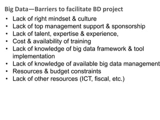 Big Data—Barriers to facilitate BD project
• Lack of right mindset & culture
• Lack of top management support & sponsorship
• Lack of talent, expertise & experience,
• Cost & availability of training
• Lack of knowledge of big data framework & tool
  implementation
• Lack of knowledge of available big data management
• Resources & budget constraints
• Lack of other resources (ICT, fiscal, etc.)
 