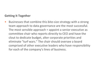 Getting It Together
• Businesses that combine this bite-size strategy with a strong
  team approach to data governance are the most successful.
  The most sensible approach = appoint a senior executive as
  committee chair who reports directly to CEO and have the
  clout to dedicate budget, alter corporate priorities and
  eliminate "turf wars." The chair should oversee a board
  comprised of other executive leaders who have responsibility
  for each of the company's lines of business.
 